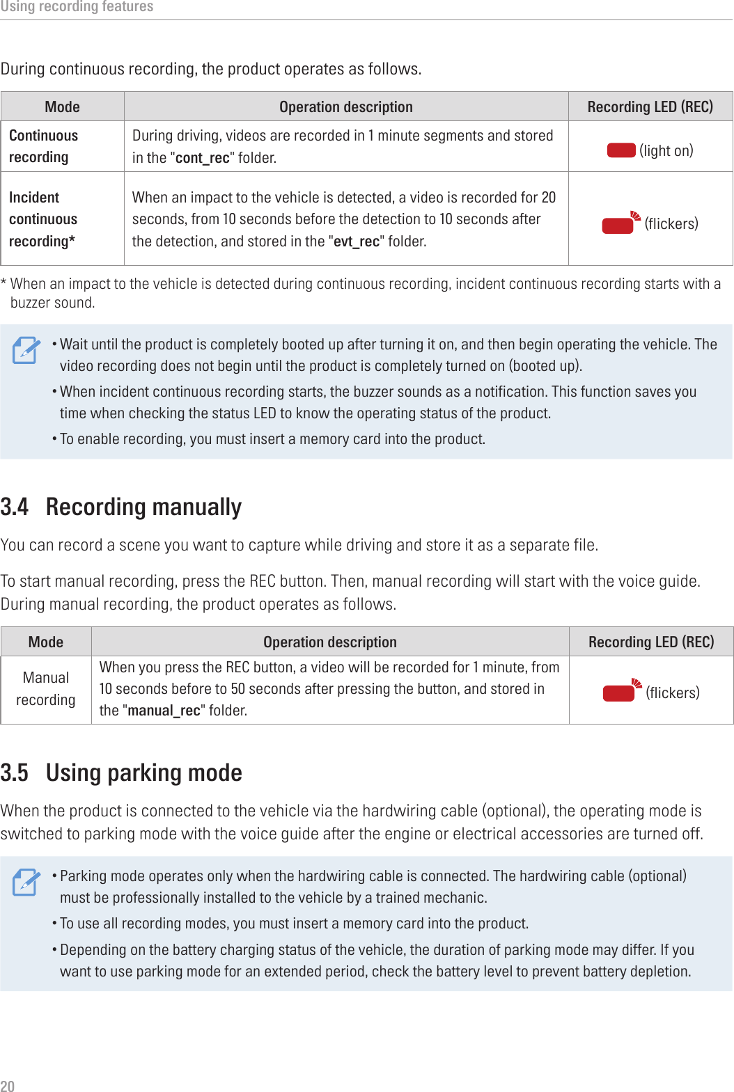 Using recording features20During continuous recording, the product operates as follows.Mode Operation description Recording LED (REC)Continuous recording During driving, videos are recorded in 1 minute segments and stored in the &quot;cont_rec&quot; folder.  (light on)Incident continuous recording*When an impact to the vehicle is detected, a video is recorded for 20 seconds, from 10 seconds before the detection to 10 seconds after the detection, and stored in the &quot;evt_rec&quot; folder.  (flickers)*  When an impact to the vehicle is detected during continuous recording, incident continuous recording starts with a buzzer sound.•Wait until the product is completely booted up after turning it on, and then begin operating the vehicle. The video recording does not begin until the product is completely turned on (booted up).•When incident continuous recording starts, the buzzer sounds as a notification. This function saves you time when checking the status LED to know the operating status of the product.•To enable recording, you must insert a memory card into the product.3.4  Recording manuallyYou can record a scene you want to capture while driving and store it as a separate file.To start manual recording, press the REC button. Then, manual recording will start with the voice guide. During manual recording, the product operates as follows.Mode Operation description Recording LED (REC)Manual recordingWhen you press the REC button, a video will be recorded for 1 minute, from 10 seconds before to 50 seconds after pressing the button, and stored in the &quot;manual_rec&quot; folder.   (flickers)3.5  Using parking modeWhen the product is connected to the vehicle via the hardwiring cable (optional), the operating mode is switched to parking mode with the voice guide after the engine or electrical accessories are turned off.•Parking mode operates only when the hardwiring cable is connected. The hardwiring cable (optional) must be professionally installed to the vehicle by a trained mechanic.•To use all recording modes, you must insert a memory card into the product.•Depending on the battery charging status of the vehicle, the duration of parking mode may differ. If you want to use parking mode for an extended period, check the battery level to prevent battery depletion.