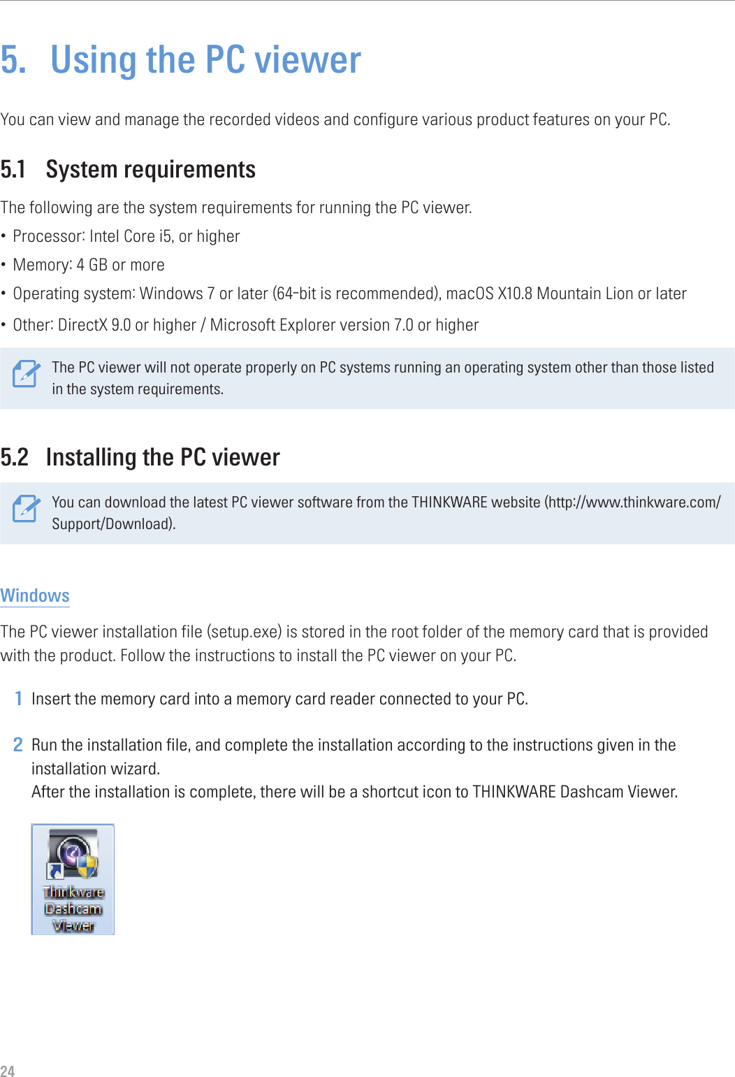 245.  Using the PC viewerYou can view and manage the recorded videos and configure various product features on your PC.5.1  System requirementsThe following are the system requirements for running the PC viewer.• Processor: Intel Core i5, or higher• Memory: 4 GB or more• Operating system: Windows 7 or later (64-bit is recommended), macOS X10.8 Mountain Lion or later• Other: DirectX 9.0 or higher / Microsoft Explorer version 7.0 or higherThe PC viewer will not operate properly on PC systems running an operating system other than those listed in the system requirements. 5.2  Installing the PC viewerYou can download the latest PC viewer software from the THINKWARE website (http://www.thinkware.com/Support/Download).WindowsThe PC viewer installation file (setup.exe) is stored in the root folder of the memory card that is provided with the product. Follow the instructions to install the PC viewer on your PC.1 Insert the memory card into a memory card reader connected to your PC.2 Run the installation file, and complete the installation according to the instructions given in the installation wizard. After the installation is complete, there will be a shortcut icon to THINKWARE Dashcam Viewer. 