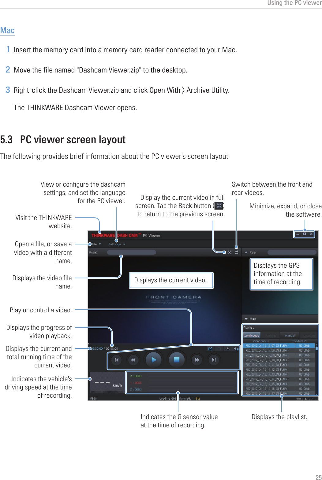 Using the PC viewer25Mac1 Insert the memory card into a memory card reader connected to your Mac.2 Move the file named &quot;Dashcam Viewer.zip&quot; to the desktop.3 Right-click the Dashcam Viewer.zip and click Open With &gt; Archive Utility.The THINKWARE Dashcam Viewer opens.5.3  PC viewer screen layoutThe following provides brief information about the PC viewer&apos;s screen layout.Visit the THINKWARE website.View or configure the dashcam settings, and set the language for the PC viewer. Open a file, or save a video with a different name.Displays the current and total running time of the current video. Indicates the vehicle&apos;s driving speed at the time of recording.Displays the progress of video playback. Play or control a video.Displays the video file name.Display the current video in full screen. Tap the Back button ( ) to return to the previous screen.Switch between the front and rear videos.Displays the playlist.Indicates the G sensor value at the time of recording.Minimize, expand, or close the software.Displays the current video.Displays the GPS information at the time of recording.