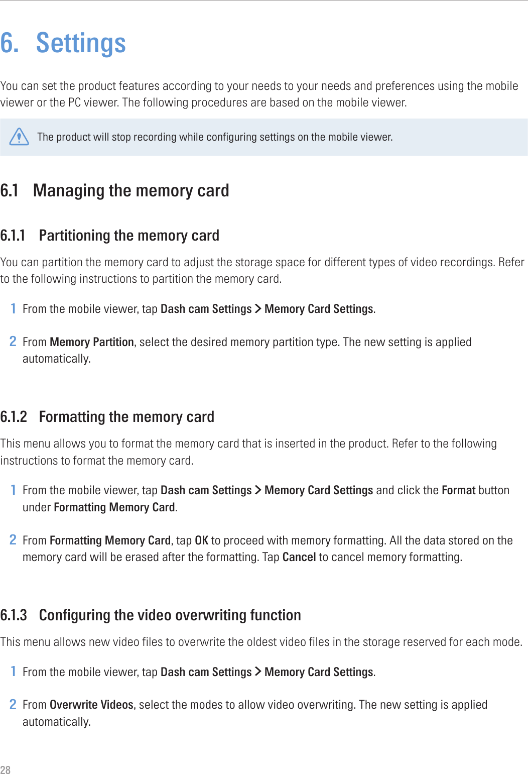 286.  SettingsYou can set the product features according to your needs to your needs and preferences using the mobile viewer or the PC viewer. The following procedures are based on the mobile viewer.The product will stop recording while configuring settings on the mobile viewer.6.1  Managing the memory card6.1.1  Partitioning the memory cardYou can partition the memory card to adjust the storage space for different types of video recordings. Refer to the following instructions to partition the memory card.1 From the mobile viewer, tap Dash cam Settings &gt; Memory Card Settings.2 From Memory Partition, select the desired memory partition type. The new setting is applied automatically.6.1.2  Formatting the memory cardThis menu allows you to format the memory card that is inserted in the product. Refer to the following instructions to format the memory card.1 From the mobile viewer, tap Dash cam Settings &gt; Memory Card Settings and click the Format button under Formatting Memory Card.2 From Formatting Memory Card, tap OK to proceed with memory formatting. All the data stored on the memory card will be erased after the formatting. Tap Cancel to cancel memory formatting.6.1.3  Configuring the video overwriting functionThis menu allows new video files to overwrite the oldest video files in the storage reserved for each mode.1 From the mobile viewer, tap Dash cam Settings &gt; Memory Card Settings.2 From Overwrite Videos, select the modes to allow video overwriting. The new setting is applied automatically.