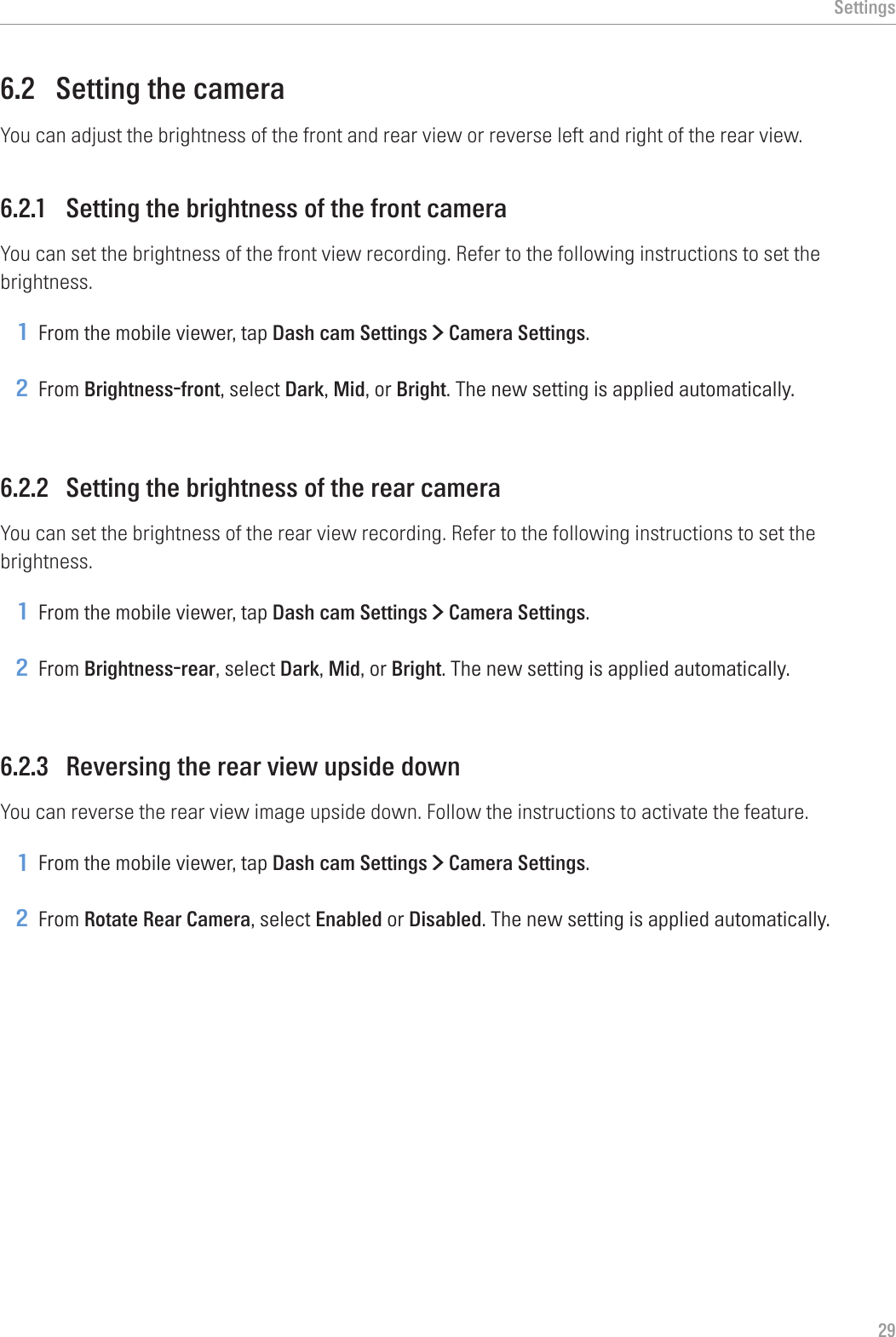 Settings296.2  Setting the cameraYou can adjust the brightness of the front and rear view or reverse left and right of the rear view.6.2.1  Setting the brightness of the front cameraYou can set the brightness of the front view recording. Refer to the following instructions to set the brightness.1 From the mobile viewer, tap Dash cam Settings &gt; Camera Settings.2 From Brightness-front, select Dark, Mid, or Bright. The new setting is applied automatically.6.2.2  Setting the brightness of the rear cameraYou can set the brightness of the rear view recording. Refer to the following instructions to set the brightness.1 From the mobile viewer, tap Dash cam Settings &gt; Camera Settings.2 From Brightness-rear, select Dark, Mid, or Bright. The new setting is applied automatically.6.2.3  Reversing the rear view upside downYou can reverse the rear view image upside down. Follow the instructions to activate the feature.1 From the mobile viewer, tap Dash cam Settings &gt; Camera Settings.2 From Rotate Rear Camera, select Enabled or Disabled. The new setting is applied automatically.