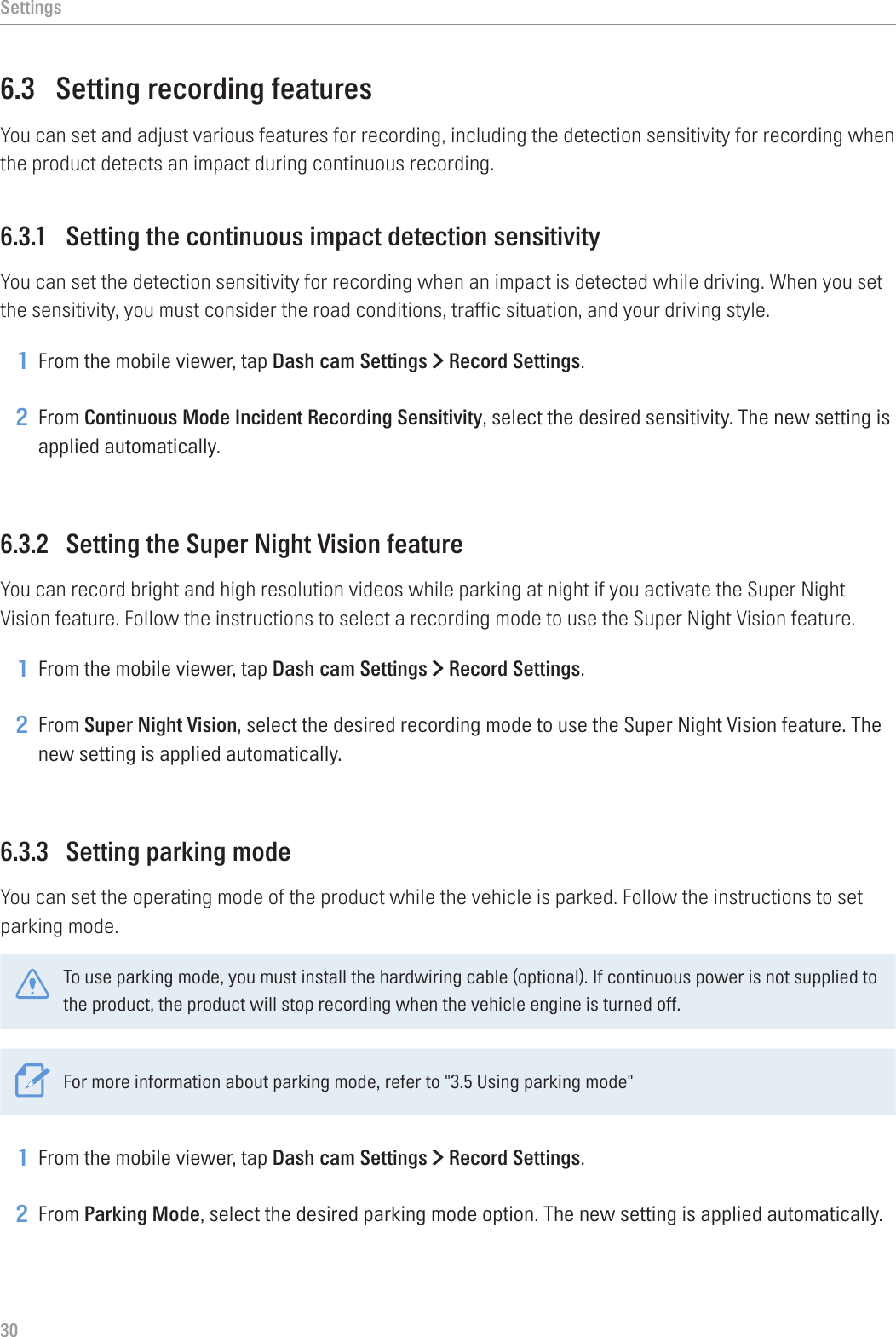 Settings306.3  Setting recording featuresYou can set and adjust various features for recording, including the detection sensitivity for recording when the product detects an impact during continuous recording.6.3.1  Setting the continuous impact detection sensitivityYou can set the detection sensitivity for recording when an impact is detected while driving. When you set the sensitivity, you must consider the road conditions, traffic situation, and your driving style.1 From the mobile viewer, tap Dash cam Settings &gt; Record Settings.2 From Continuous Mode Incident Recording Sensitivity, select the desired sensitivity. The new setting is applied automatically.6.3.2  Setting the Super Night Vision featureYou can record bright and high resolution videos while parking at night if you activate the Super Night Vision feature. Follow the instructions to select a recording mode to use the Super Night Vision feature.1 From the mobile viewer, tap Dash cam Settings &gt; Record Settings.2 From Super Night Vision, select the desired recording mode to use the Super Night Vision feature. The new setting is applied automatically.6.3.3  Setting parking modeYou can set the operating mode of the product while the vehicle is parked. Follow the instructions to set parking mode.To use parking mode, you must install the hardwiring cable (optional). If continuous power is not supplied to the product, the product will stop recording when the vehicle engine is turned off.For more information about parking mode, refer to &quot;3.5 Using parking mode&quot;1 From the mobile viewer, tap Dash cam Settings &gt; Record Settings.2 From Parking Mode, select the desired parking mode option. The new setting is applied automatically.