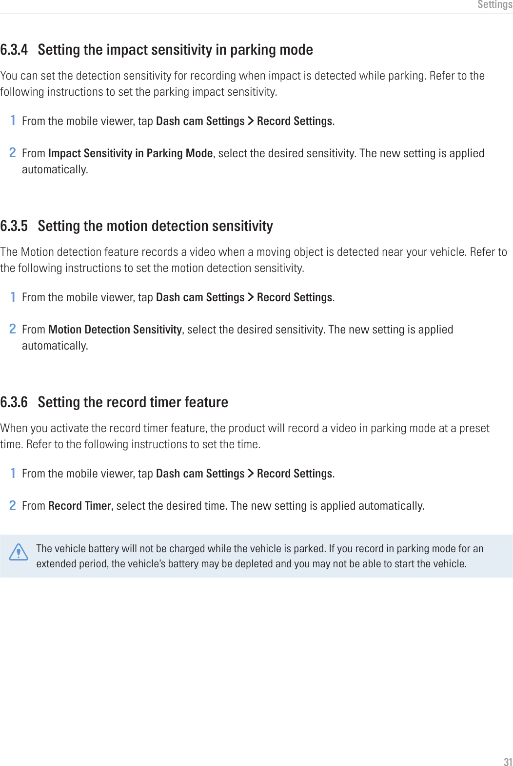 Settings316.3.4  Setting the impact sensitivity in parking modeYou can set the detection sensitivity for recording when impact is detected while parking. Refer to the following instructions to set the parking impact sensitivity.1 From the mobile viewer, tap Dash cam Settings &gt; Record Settings.2 From Impact Sensitivity in Parking Mode, select the desired sensitivity. The new setting is applied automatically.6.3.5  Setting the motion detection sensitivityThe Motion detection feature records a video when a moving object is detected near your vehicle. Refer to the following instructions to set the motion detection sensitivity.1 From the mobile viewer, tap Dash cam Settings &gt; Record Settings.2 From Motion Detection Sensitivity, select the desired sensitivity. The new setting is applied automatically.6.3.6  Setting the record timer featureWhen you activate the record timer feature, the product will record a video in parking mode at a preset time. Refer to the following instructions to set the time.1 From the mobile viewer, tap Dash cam Settings &gt; Record Settings.2 From Record Timer, select the desired time. The new setting is applied automatically.The vehicle battery will not be charged while the vehicle is parked. If you record in parking mode for an extended period, the vehicle’s battery may be depleted and you may not be able to start the vehicle.