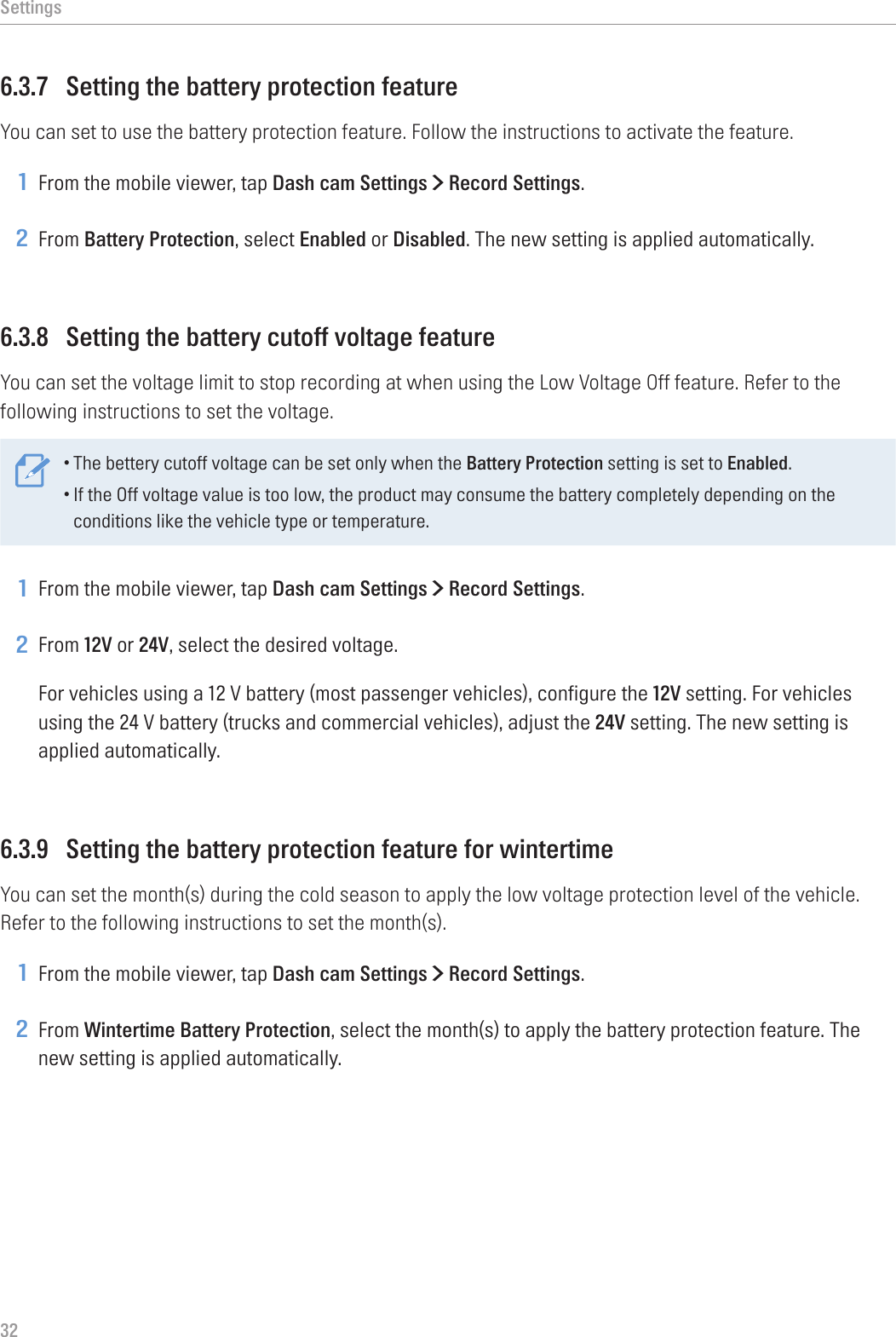 Settings326.3.7  Setting the battery protection featureYou can set to use the battery protection feature. Follow the instructions to activate the feature.1 From the mobile viewer, tap Dash cam Settings &gt; Record Settings.2 From Battery Protection, select Enabled or Disabled. The new setting is applied automatically.6.3.8  Setting the battery cutoff voltage featureYou can set the voltage limit to stop recording at when using the Low Voltage Off feature. Refer to the following instructions to set the voltage.•The bettery cutoff voltage can be set only when the Battery Protection setting is set to Enabled.•If the Off voltage value is too low, the product may consume the battery completely depending on the conditions like the vehicle type or temperature.1 From the mobile viewer, tap Dash cam Settings &gt; Record Settings.2 From 12V or 24V, select the desired voltage.For vehicles using a 12 V battery (most passenger vehicles), configure the 12V setting. For vehicles using the 24 V battery (trucks and commercial vehicles), adjust the 24V setting. The new setting is applied automatically.6.3.9  Setting the battery protection feature for wintertimeYou can set the month(s) during the cold season to apply the low voltage protection level of the vehicle. Refer to the following instructions to set the month(s).1 From the mobile viewer, tap Dash cam Settings &gt; Record Settings.2 From Wintertime Battery Protection, select the month(s) to apply the battery protection feature. The new setting is applied automatically.