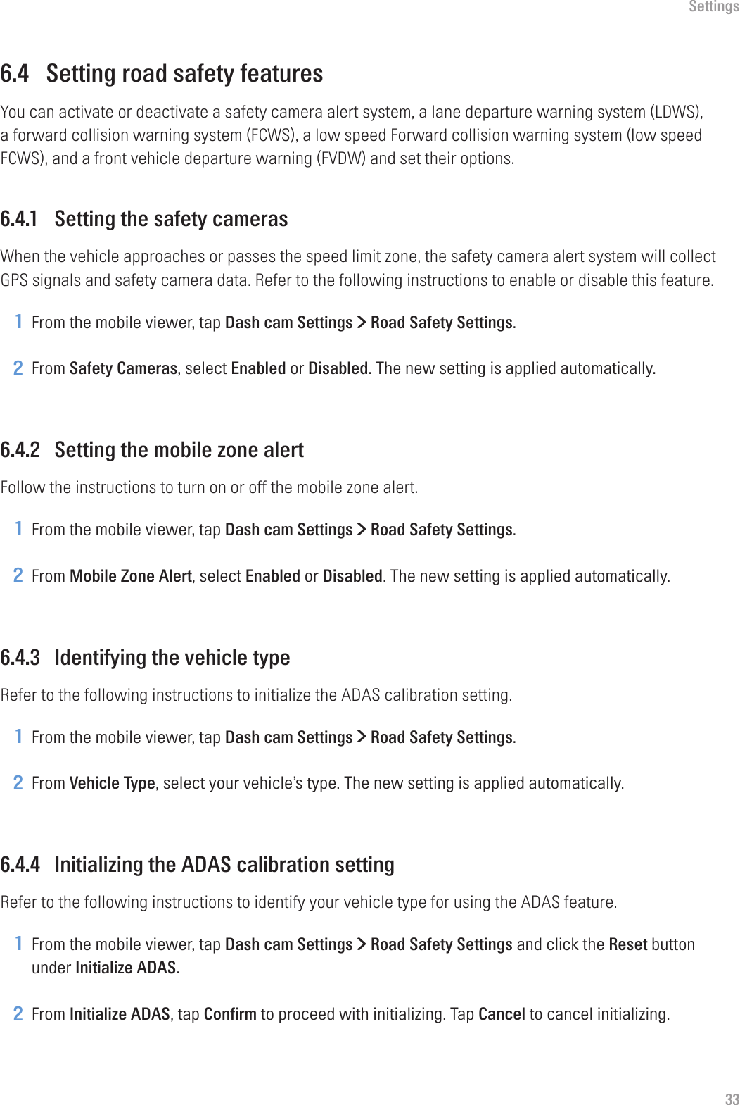 Settings336.4  Setting road safety featuresYou can activate or deactivate a safety camera alert system, a lane departure warning system (LDWS), a forward collision warning system (FCWS), a low speed Forward collision warning system (low speed FCWS), and a front vehicle departure warning (FVDW) and set their options.6.4.1  Setting the safety camerasWhen the vehicle approaches or passes the speed limit zone, the safety camera alert system will collect GPS signals and safety camera data. Refer to the following instructions to enable or disable this feature.1 From the mobile viewer, tap Dash cam Settings &gt; Road Safety Settings.2 From Safety Cameras, select Enabled or Disabled. The new setting is applied automatically.6.4.2  Setting the mobile zone alertFollow the instructions to turn on or off the mobile zone alert.1 From the mobile viewer, tap Dash cam Settings &gt; Road Safety Settings.2 From Mobile Zone Alert, select Enabled or Disabled. The new setting is applied automatically.6.4.3  Identifying the vehicle typeRefer to the following instructions to initialize the ADAS calibration setting.1 From the mobile viewer, tap Dash cam Settings &gt; Road Safety Settings.2 From Vehicle Type, select your vehicle’s type. The new setting is applied automatically.6.4.4  Initializing the ADAS calibration settingRefer to the following instructions to identify your vehicle type for using the ADAS feature.1 From the mobile viewer, tap Dash cam Settings &gt; Road Safety Settings and click the Reset button under Initialize ADAS.2 From Initialize ADAS, tap Confirm to proceed with initializing. Tap Cancel to cancel initializing.