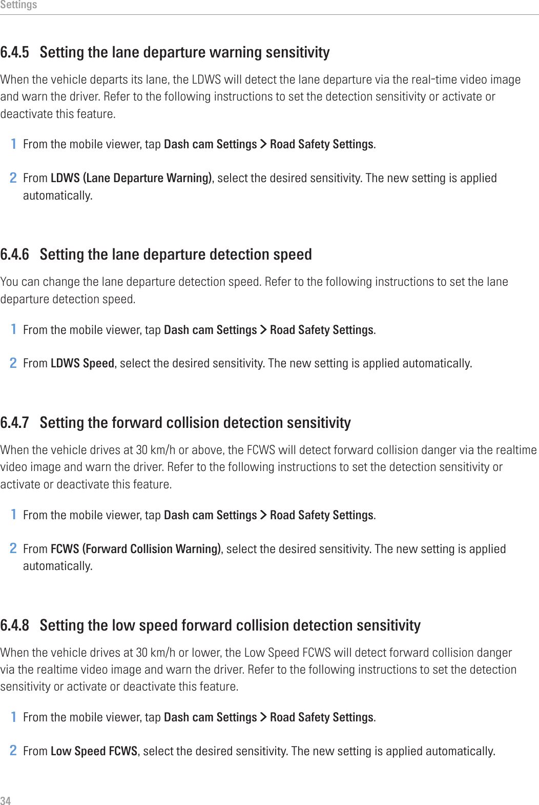 Settings346.4.5  Setting the lane departure warning sensitivityWhen the vehicle departs its lane, the LDWS will detect the lane departure via the real-time video image and warn the driver. Refer to the following instructions to set the detection sensitivity or activate or deactivate this feature.1 From the mobile viewer, tap Dash cam Settings &gt; Road Safety Settings.2 From LDWS (Lane Departure Warning), select the desired sensitivity. The new setting is applied automatically.6.4.6  Setting the lane departure detection speedYou can change the lane departure detection speed. Refer to the following instructions to set the lane departure detection speed.1 From the mobile viewer, tap Dash cam Settings &gt; Road Safety Settings.2 From LDWS Speed, select the desired sensitivity. The new setting is applied automatically.6.4.7  Setting the forward collision detection sensitivityWhen the vehicle drives at 30 km/h or above, the FCWS will detect forward collision danger via the realtime video image and warn the driver. Refer to the following instructions to set the detection sensitivity or activate or deactivate this feature.1 From the mobile viewer, tap Dash cam Settings &gt; Road Safety Settings.2 From FCWS (Forward Collision Warning), select the desired sensitivity. The new setting is applied automatically.6.4.8  Setting the low speed forward collision detection sensitivityWhen the vehicle drives at 30 km/h or lower, the Low Speed FCWS will detect forward collision danger via the realtime video image and warn the driver. Refer to the following instructions to set the detection sensitivity or activate or deactivate this feature.1 From the mobile viewer, tap Dash cam Settings &gt; Road Safety Settings.2 From Low Speed FCWS, select the desired sensitivity. The new setting is applied automatically.