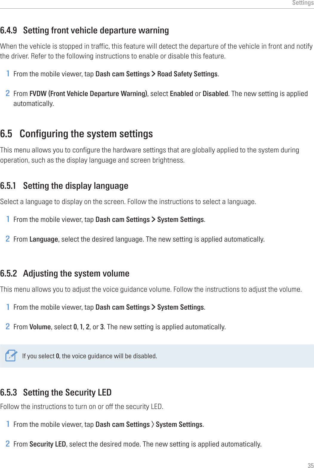 Settings356.4.9  Setting front vehicle departure warningWhen the vehicle is stopped in traffic, this feature will detect the departure of the vehicle in front and notify the driver. Refer to the following instructions to enable or disable this feature.1 From the mobile viewer, tap Dash cam Settings &gt; Road Safety Settings.2 From FVDW (Front Vehicle Departure Warning), select Enabled or Disabled. The new setting is applied automatically.6.5  Configuring the system settingsThis menu allows you to configure the hardware settings that are globally applied to the system during operation, such as the display language and screen brightness.6.5.1  Setting the display languageSelect a language to display on the screen. Follow the instructions to select a language.1 From the mobile viewer, tap Dash cam Settings &gt; System Settings.2 From Language, select the desired language. The new setting is applied automatically.6.5.2  Adjusting the system volumeThis menu allows you to adjust the voice guidance volume. Follow the instructions to adjust the volume.1 From the mobile viewer, tap Dash cam Settings &gt; System Settings.2 From Volume, select 0, 1, 2, or 3. The new setting is applied automatically.If you select 0, the voice guidance will be disabled.6.5.3  Setting the Security LEDFollow the instructions to turn on or off the security LED.1 From the mobile viewer, tap Dash cam Settings &gt; System Settings.2 From Security LED, select the desired mode. The new setting is applied automatically.