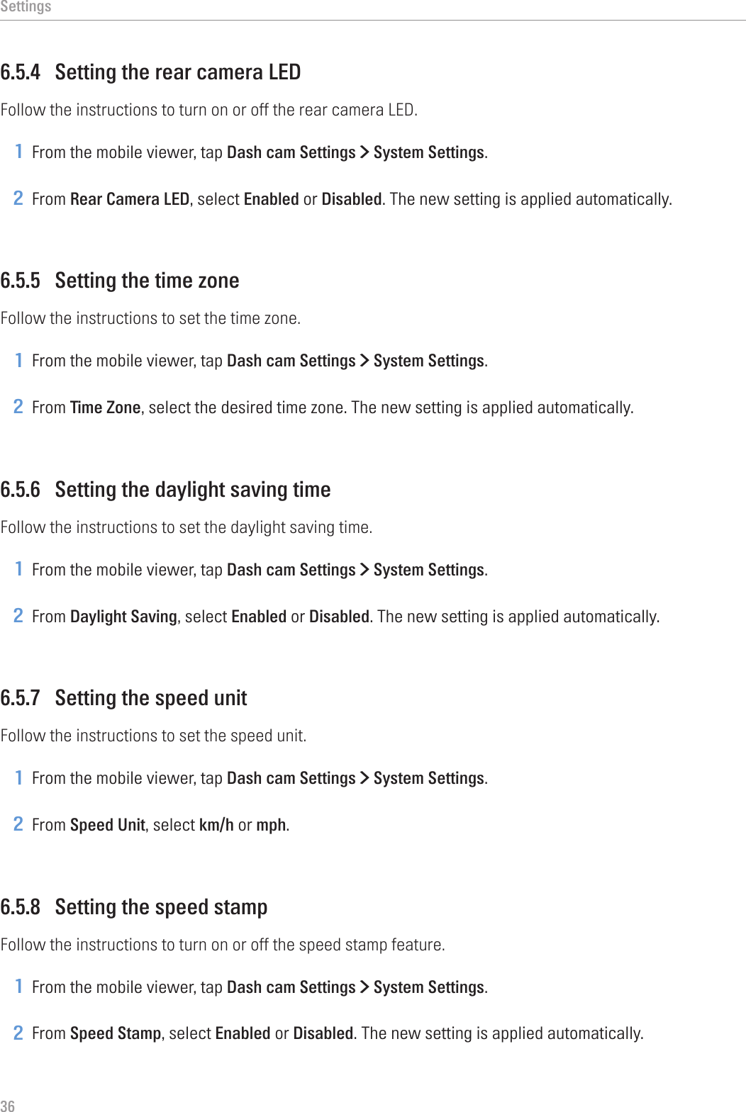 Settings366.5.4  Setting the rear camera LEDFollow the instructions to turn on or off the rear camera LED.1 From the mobile viewer, tap Dash cam Settings &gt; System Settings.2 From Rear Camera LED, select Enabled or Disabled. The new setting is applied automatically.6.5.5  Setting the time zoneFollow the instructions to set the time zone.1 From the mobile viewer, tap Dash cam Settings &gt; System Settings.2 From Time Zone, select the desired time zone. The new setting is applied automatically.6.5.6  Setting the daylight saving timeFollow the instructions to set the daylight saving time.1 From the mobile viewer, tap Dash cam Settings &gt; System Settings.2 From Daylight Saving, select Enabled or Disabled. The new setting is applied automatically.6.5.7  Setting the speed unitFollow the instructions to set the speed unit.1 From the mobile viewer, tap Dash cam Settings &gt; System Settings.2 From Speed Unit, select km/h or mph.6.5.8  Setting the speed stampFollow the instructions to turn on or off the speed stamp feature.1 From the mobile viewer, tap Dash cam Settings &gt; System Settings.2 From Speed Stamp, select Enabled or Disabled. The new setting is applied automatically.