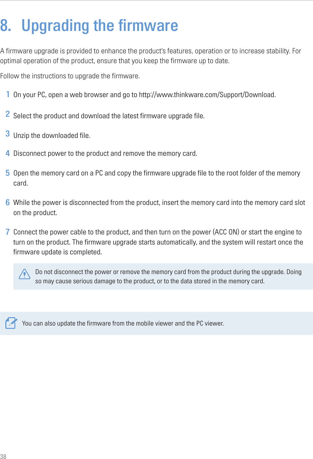 388.  Upgrading the firmwareA firmware upgrade is provided to enhance the product&apos;s features, operation or to increase stability. For optimal operation of the product, ensure that you keep the firmware up to date.Follow the instructions to upgrade the firmware.1 On your PC, open a web browser and go to http://www.thinkware.com/Support/Download.2 Select the product and download the latest firmware upgrade file.3 Unzip the downloaded file.4 Disconnect power to the product and remove the memory card.5 Open the memory card on a PC and copy the firmware upgrade file to the root folder of the memory card.6 While the power is disconnected from the product, insert the memory card into the memory card slot on the product.7 Connect the power cable to the product, and then turn on the power (ACC ON) or start the engine to turn on the product. The firmware upgrade starts automatically, and the system will restart once the firmware update is completed.Do not disconnect the power or remove the memory card from the product during the upgrade. Doing so may cause serious damage to the product, or to the data stored in the memory card.You can also update the firmware from the mobile viewer and the PC viewer.