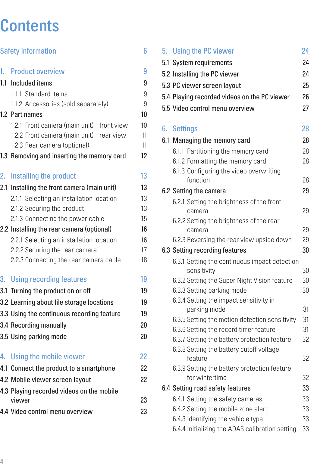 4ContentsSafety information  61.  Product overview  91.1  Included items  91.1.1  Standard items  91.1.2  Accessories (sold separately)  91.2  Part names  101.2.1  Front camera (main unit) - front view  101.2.2 Front camera (main unit) - rear view  111.2.3 Rear camera (optional)  111.3  Removing and inserting the memory card  122.  Installing the product  132.1  Installing the front camera (main unit)  132.1.1  Selecting an installation location  132.1.2 Securing the product  132.1.3 Connecting the power cable  152.2  Installing the rear camera (optional)  162.2.1 Selecting an installation location  162.2.2 Securing the rear camera  172.2.3 Connecting the rear camera cable  183.  Using recording features  193.1  Turning the product on or off  193.2  Learning about file storage locations  193.3  Using the continuous recording feature  193.4  Recording manually  203.5  Using parking mode  204.  Using the mobile viewer  224.1  Connect the product to a smartphone  224.2  Mobile viewer screen layout  224.3  Playing recorded videos on the mobile  viewer 234.4  Video control menu overview  235.  Using the PC viewer  245.1  System requirements  245.2  Installing the PC viewer  245.3  PC viewer screen layout  255.4  Playing recorded videos on the PC viewer  265.5  Video control menu overview  276. Settings  286.1  Managing the memory card  286.1.1  Partitioning the memory card  286.1.2 Formatting the memory card  286.1.3 Configuring the video overwriting  function 286.2  Setting the camera  296.2.1 Setting the brightness of the front  camera 296.2.2 Setting the brightness of the rear  camera 296.2.3 Reversing the rear view upside down  296.3  Setting recording features  306.3.1 Setting the continuous impact detection sensitivity 306.3.2 Setting the Super Night Vision feature  306.3.3 Setting parking mode  306.3.4 Setting the impact sensitivity in  parking mode  316.3.5 Setting the motion detection sensitivity  316.3.6 Setting the record timer feature  316.3.7 Setting the battery protection feature  326.3.8 Setting the battery cutoff voltage  feature 326.3.9 Setting the battery protection feature  for wintertime  326.4  Setting road safety features  336.4.1 Setting the safety cameras  336.4.2 Setting the mobile zone alert  336.4.3 Identifying the vehicle type  336.4.4 Initializing the ADAS calibration setting  33