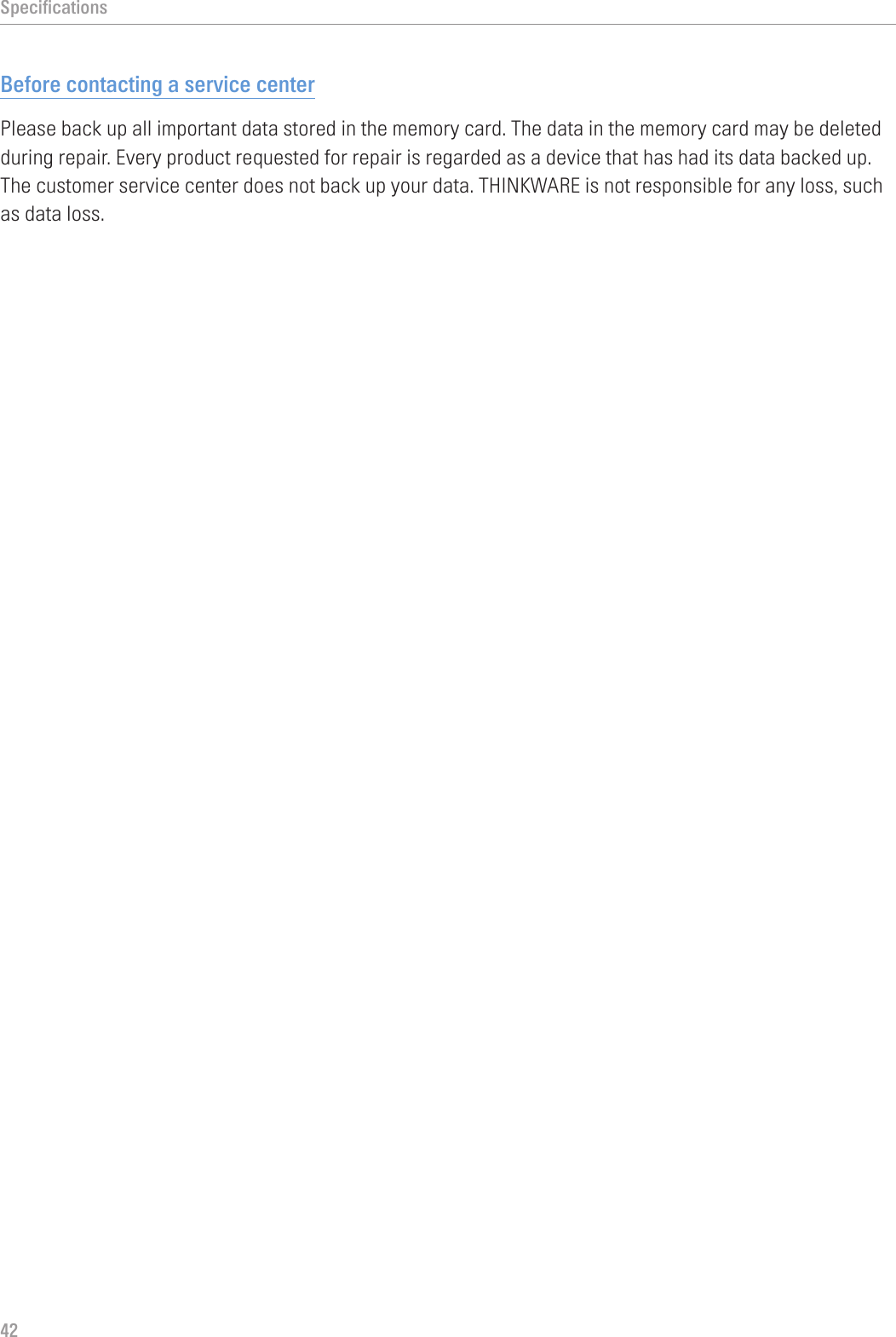 Specifications42Before contacting a service centerPlease back up all important data stored in the memory card. The data in the memory card may be deleted during repair. Every product requested for repair is regarded as a device that has had its data backed up. The customer service center does not back up your data. THINKWARE is not responsible for any loss, such as data loss.