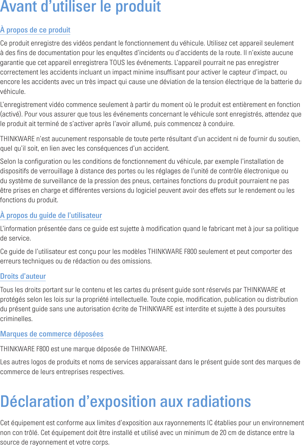 Avant d’utiliser le produitÀ propos de ce produitCe produit enregistre des vidéos pendant le fonctionnement du véhicule. Utilisez cet appareil seulement à des fins de documentation pour les enquêtes d’incidents ou d’accidents de la route. Il n’existe aucune garantie que cet appareil enregistrera TOUS les événements. L’appareil pourrait ne pas enregistrer correctement les accidents incluant un impact minime insuffisant pour activer le capteur d’impact, ou encore les accidents avec un très impact qui cause une déviation de la tension électrique de la batterie du véhicule.L’enregistrement vidéo commence seulement à partir du moment où le produit est entièrement en fonction (activé). Pour vous assurer que tous les événements concernant le véhicule sont enregistrés, attendez que le produit ait terminé de s’activer après l’avoir allumé, puis commencez à conduire.THINKWARE n’est aucunement responsable de toute perte résultant d’un accident ni de fournir du soutien, quel qu’il soit, en lien avec les conséquences d’un accident.Selon la configuration ou les conditions de fonctionnement du véhicule, par exemple l’installation de dispositifs de verrouillage à distance des portes ou les réglages de l’unité de contrôle électronique ou du système de surveillance de la pression des pneus, certaines fonctions du produit pourraient ne pas être prises en charge et différentes versions du logiciel peuvent avoir des effets sur le rendement ou les fonctions du produit.À propos du guide de l’utilisateurL’information présentée dans ce guide est sujette à modification quand le fabricant met à jour sa politique de service.Ce guide de l’utilisateur est conçu pour les modèles THINKWARE F800 seulement et peut comporter des erreurs techniques ou de rédaction ou des omissions.Droits d’auteurTous les droits portant sur le contenu et les cartes du présent guide sont réservés par THINKWARE et protégés selon les lois sur la propriété intellectuelle. Toute copie, modification, publication ou distribution du présent guide sans une autorisation écrite de THINKWARE est interdite et sujette à des poursuites criminelles.Marques de commerce déposéesTHINKWARE F800 est une marque déposée de THINKWARE.Les autres logos de produits et noms de services apparaissant dans le présent guide sont des marques de commerce de leurs entreprises respectives.Déclaration d’exposition aux radiations Cet équipement est conforme aux limites d’exposition aux rayonnements IC établies pour un environnement non con trôlé. Cet équipement doit être installé et utilisé avec un minimum de 20 cm de distance entre la source de rayonnement et votre corps.