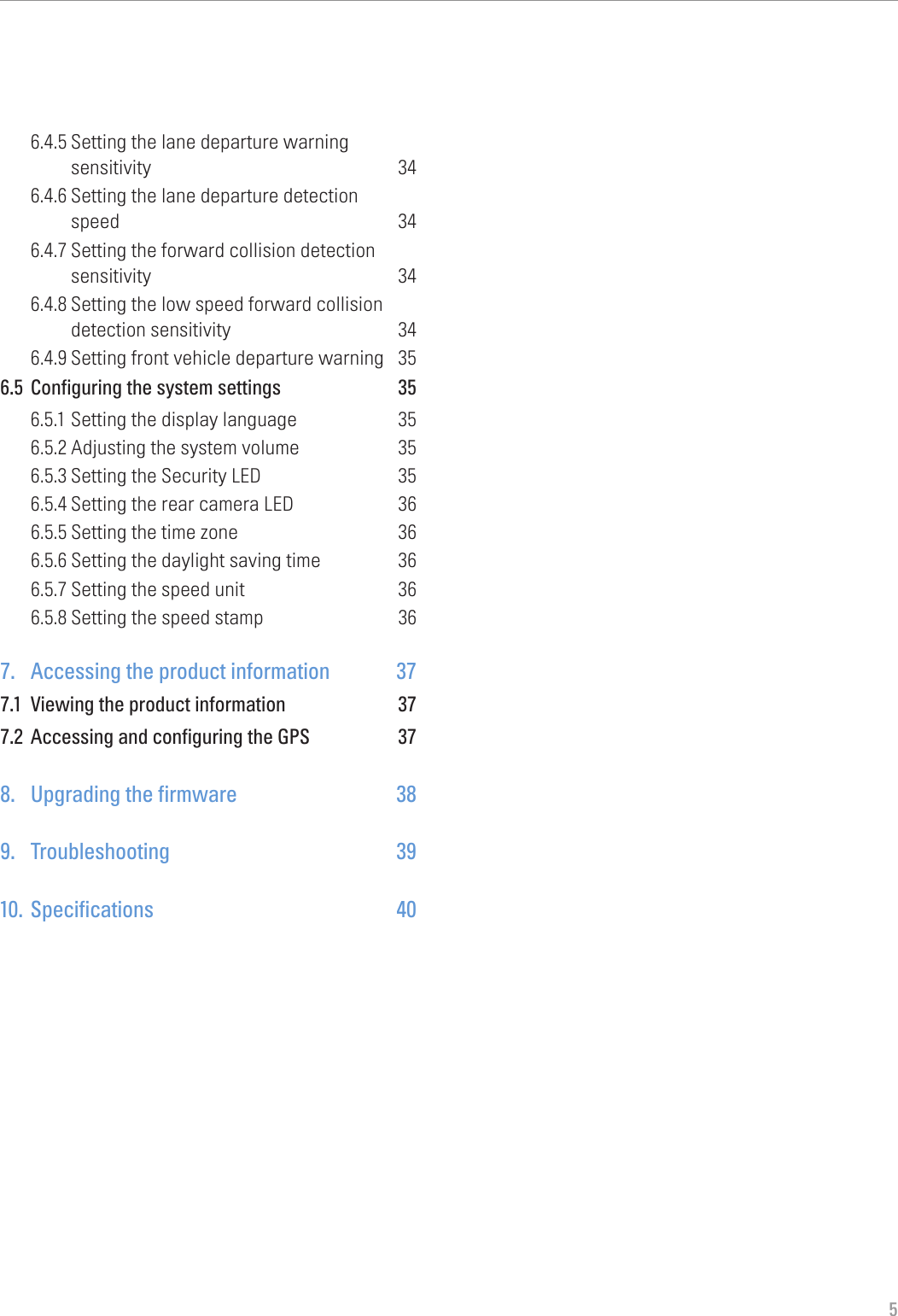 56.4.5 Setting the lane departure warning  sensitivity 346.4.6 Setting the lane departure detection  speed 346.4.7 Setting the forward collision detection sensitivity 346.4.8 Setting the low speed forward collision detection sensitivity  346.4.9 Setting front vehicle departure warning  356.5  Configuring the system settings  356.5.1 Setting the display language  356.5.2 Adjusting the system volume  356.5.3 Setting the Security LED  356.5.4 Setting the rear camera LED  366.5.5 Setting the time zone  366.5.6 Setting the daylight saving time  366.5.7 Setting the speed unit  366.5.8 Setting the speed stamp  367.  Accessing the product information  377.1  Viewing the product information  377.2  Accessing and configuring the GPS  378.  Upgrading the firmware  389. Troubleshooting  3910. Specifications  40