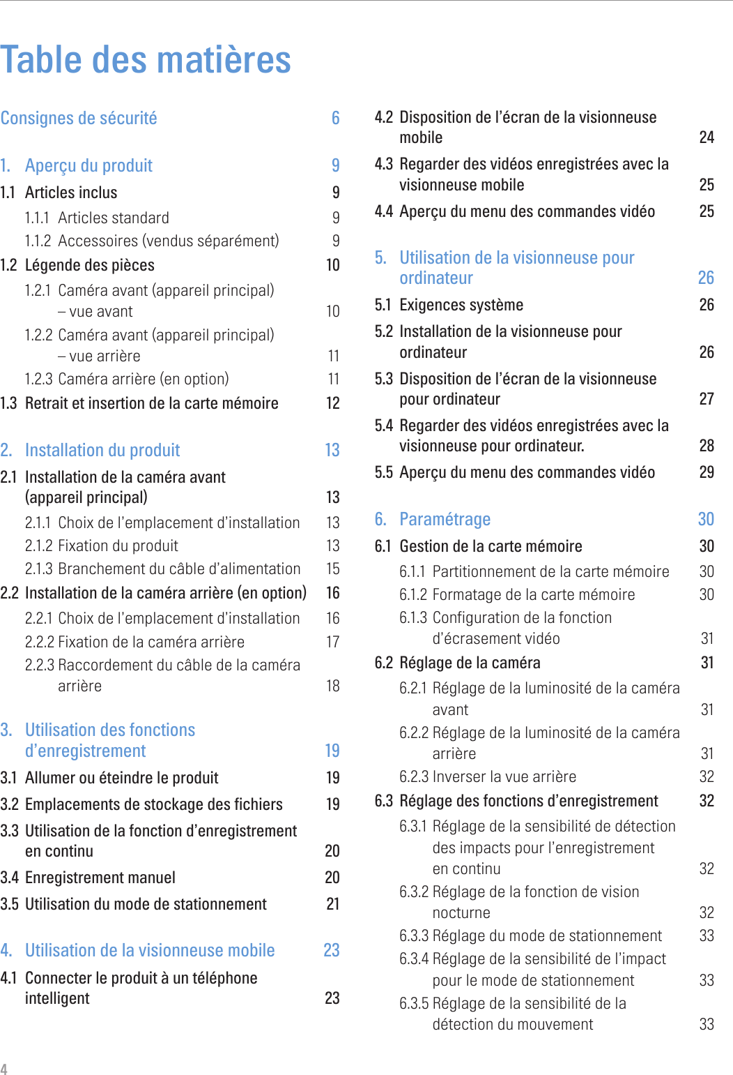 4Table des matièresConsignes de sécurité  61.  Aperçu du produit  91.1  Articles inclus  91.1.1  Articles standard  91.1.2  Accessoires (vendus séparément)  91.2  Légende des pièces  101.2.1  Caméra avant (appareil principal)  – vue avant  101.2.2 Caméra avant (appareil principal)  – vue arrière  111.2.3 Caméra arrière (en option)  111.3  Retrait et insertion de la carte mémoire  122.  Installation du produit  132.1  Installation de la caméra avant  (appareil principal)  132.1.1  Choix de l’emplacement d’installation  132.1.2 Fixation du produit  132.1.3 Branchement du câble d’alimentation  152.2  Installation de la caméra arrière (en option)  162.2.1 Choix de l’emplacement d’installation  162.2.2 Fixation de la caméra arrière  172.2.3 Raccordement du câble de la caméra  arrière 183.  Utilisation des fonctions  d’enregistrement 193.1  Allumer ou éteindre le produit  193.2  Emplacements de stockage des fichiers  193.3  Utilisation de la fonction d’enregistrement  en continu  203.4  Enregistrement manuel  203.5  Utilisation du mode de stationnement  214.  Utilisation de la visionneuse mobile  234.1  Connecter le produit à un téléphone  intelligent 234.2  Disposition de l’écran de la visionneuse  mobile 244.3  Regarder des vidéos enregistrées avec la visionneuse mobile  254.4  Aperçu du menu des commandes vidéo  255.  Utilisation de la visionneuse pour  ordinateur 265.1  Exigences système  265.2  Installation de la visionneuse pour  ordinateur 265.3  Disposition de l’écran de la visionneuse  pour ordinateur  275.4  Regarder des vidéos enregistrées avec la visionneuse pour ordinateur.  285.5  Aperçu du menu des commandes vidéo  296. Paramétrage  306.1  Gestion de la carte mémoire  306.1.1  Partitionnement de la carte mémoire  306.1.2 Formatage de la carte mémoire  306.1.3 Configuration de la fonction  d’écrasement vidéo  316.2  Réglage de la caméra  316.2.1 Réglage de la luminosité de la caméra  avant 316.2.2 Réglage de la luminosité de la caméra  arrière 316.2.3 Inverser la vue arrière  326.3  Réglage des fonctions d’enregistrement  326.3.1 Réglage de la sensibilité de détection  des impacts pour l’enregistrement  en continu  326.3.2 Réglage de la fonction de vision  nocturne 326.3.3 Réglage du mode de stationnement  336.3.4 Réglage de la sensibilité de l’impact  pour le mode de stationnement  336.3.5 Réglage de la sensibilité de la  détection du mouvement  33