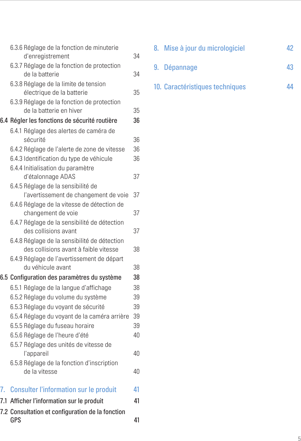 56.3.6 Réglage de la fonction de minuterie d’enregistrement 346.3.7 Réglage de la fonction de protection  de la batterie  346.3.8 Réglage de la limite de tension  électrique de la batterie  356.3.9 Réglage de la fonction de protection  de la batterie en hiver  356.4  Régler les fonctions de sécurité routière  366.4.1 Réglage des alertes de caméra de  sécurité 366.4.2 Réglage de l’alerte de zone de vitesse  366.4.3 Identification du type de véhicule  366.4.4 Initialisation du paramètre  d’étalonnage ADAS  376.4.5 Réglage de la sensibilité de  l’avertissement de changement de voie  376.4.6 Réglage de la vitesse de détection de changement de voie  376.4.7 Réglage de la sensibilité de détection  des collisions avant  376.4.8 Réglage de la sensibilité de détection  des collisions avant à faible vitesse  386.4.9 Réglage de l’avertissement de départ  du véhicule avant  386.5  Configuration des paramètres du système  386.5.1 Réglage de la langue d’affichage  386.5.2 Réglage du volume du système  396.5.3 Réglage du voyant de sécurité  396.5.4 Réglage du voyant de la caméra arrière  396.5.5 Réglage du fuseau horaire  396.5.6 Réglage de l’heure d’été  406.5.7 Réglage des unités de vitesse de  l’appareil 406.5.8 Réglage de la fonction d’inscription  de la vitesse  407.  Consulter l’information sur le produit  417.1  Afficher l’information sur le produit  417.2  Consultation et configuration de la fonction  GPS 418.  Mise à jour du micrologiciel  429. Dépannage  4310.  Caractéristiques techniques  44