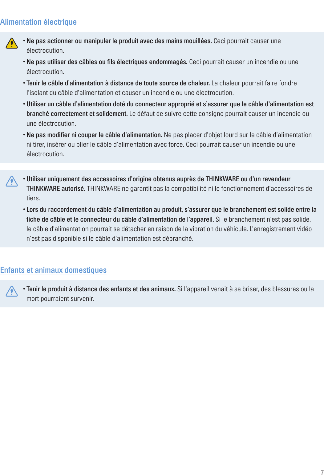 7Alimentation électrique•Ne pas actionner ou manipuler le produit avec des mains mouillées. Ceci pourrait causer une électrocution.•Ne pas utiliser des câbles ou fils électriques endommagés. Ceci pourrait causer un incendie ou une électrocution.•Tenir le câble d’alimentation à distance de toute source de chaleur. La chaleur pourrait faire fondre l’isolant du câble d’alimentation et causer un incendie ou une électrocution.•Utiliser un câble d’alimentation doté du connecteur approprié et s’assurer que le câble d’alimentation est branché correctement et solidement. Le défaut de suivre cette consigne pourrait causer un incendie ou une électrocution.•Ne pas modifier ni couper le câble d’alimentation. Ne pas placer d’objet lourd sur le câble d’alimentation ni tirer, insérer ou plier le câble d’alimentation avec force. Ceci pourrait causer un incendie ou une électrocution.•Utiliser uniquement des accessoires d’origine obtenus auprès de THINKWARE ou d’un revendeur THINKWARE autorisé. THINKWARE ne garantit pas la compatibilité ni le fonctionnement d’accessoires de tiers.•Lors du raccordement du câble d’alimentation au produit, s’assurer que le branchement est solide entre la fiche de câble et le connecteur du câble d’alimentation de l’appareil. Si le branchement n’est pas solide, le câble d’alimentation pourrait se détacher en raison de la vibration du véhicule. L’enregistrement vidéo n’est pas disponible si le câble d’alimentation est débranché.Enfants et animaux domestiques•Tenir le produit à distance des enfants et des animaux. Si l’appareil venait à se briser, des blessures ou la mort pourraient survenir.