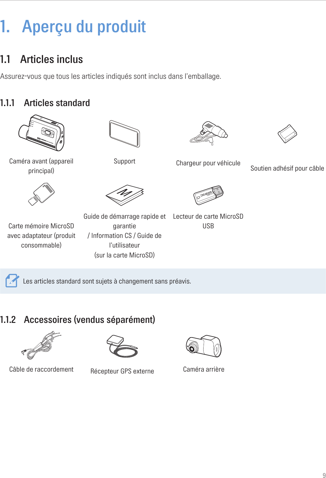 91.  Aperçu du produit1.1  Articles inclusAssurez-vous que tous les articles indiqués sont inclus dans l’emballage.1.1.1  Articles standardCaméra avant (appareil principal)Support Chargeur pour véhicule Soutien adhésif pour câbleCarte mémoire MicroSD avec adaptateur (produit consommable)Guide de démarrage rapide et garantie  / Information CS / Guide de l’utilisateur  (sur la carte MicroSD)Lecteur de carte MicroSD USBLes articles standard sont sujets à changement sans préavis.1.1.2  Accessoires (vendus séparément)GNDACCBATTERYCâble de raccordement Récepteur GPS externe Caméra arrière