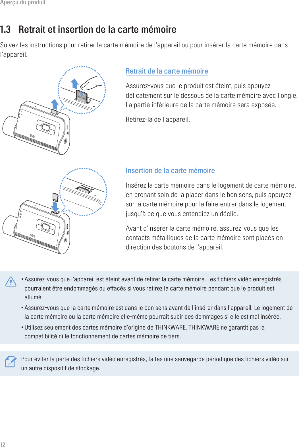 Aperçu du produit121.3  Retrait et insertion de la carte mémoireSuivez les instructions pour retirer la carte mémoire de l’appareil ou pour insérer la carte mémoire dans l’appareil.Retrait de la carte mémoireAssurez-vous que le produit est éteint, puis appuyez délicatement sur le dessous de la carte mémoire avec l’ongle. La partie inférieure de la carte mémoire sera exposée.Retirez-la de l’appareil.Insertion de la carte mémoireInsérez la carte mémoire dans le logement de carte mémoire, en prenant soin de la placer dans le bon sens, puis appuyez sur la carte mémoire pour la faire entrer dans le logement jusqu’à ce que vous entendiez un déclic.Avant d’insérer la carte mémoire, assurez-vous que les contacts métalliques de la carte mémoire sont placés en direction des boutons de l’appareil.•Assurez-vous que l’appareil est éteint avant de retirer la carte mémoire. Les fichiers vidéo enregistrés pourraient être endommagés ou effacés si vous retirez la carte mémoire pendant que le produit est allumé.•Assurez-vous que la carte mémoire est dans le bon sens avant de l’insérer dans l’appareil. Le logement de la carte mémoire ou la carte mémoire elle-même pourrait subir des dommages si elle est mal insérée.•Utilisez seulement des cartes mémoire d’origine de THINKWARE. THINKWARE ne garantit pas la compatibilité ni le fonctionnement de cartes mémoire de tiers.Pour éviter la perte des fichiers vidéo enregistrés, faites une sauvegarde périodique des fichiers vidéo sur un autre dispositif de stockage.