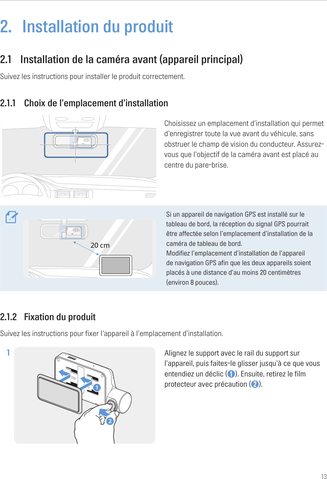 132.  Installation du produit2.1  Installation de la caméra avant (appareil principal)Suivez les instructions pour installer le produit correctement.2.1.1  Choix de l’emplacement d’installationChoisissez un emplacement d’installation qui permet d’enregistrer toute la vue avant du véhicule, sans obstruer le champ de vision du conducteur. Assurez-vous que l’objectif de la caméra avant est placé au centre du pare-brise.20 cmSi un appareil de navigation GPS est installé sur le tableau de bord, la réception du signal GPS pourrait être affectée selon l’emplacement d’installation de la caméra de tableau de bord.Modifiez l’emplacement d’installation de l’appareil de navigation GPS afin que les deux appareils soient placés à une distance d’au moins 20 centimètres (environ 8 pouces).2.1.2  Fixation du produitSuivez les instructions pour fixer l’appareil à l’emplacement d’installation.1 21Alignez le support avec le rail du support sur l’appareil, puis faites-le glisser jusqu’à ce que vous entendiez un déclic (➊). Ensuite, retirez le film protecteur avec précaution (➋). 