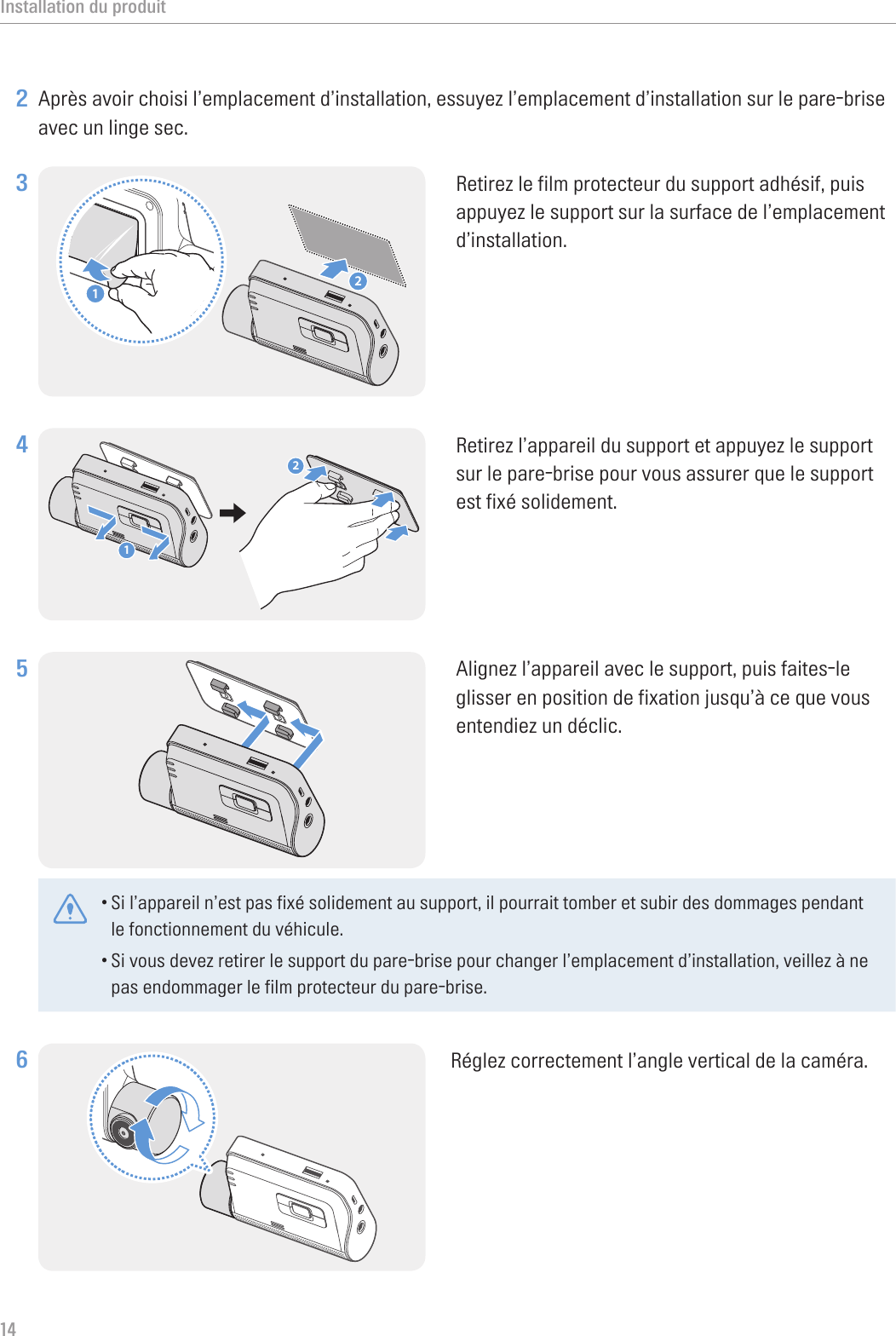 Installation du produit142 Après avoir choisi l’emplacement d’installation, essuyez l’emplacement d’installation sur le pare-brise avec un linge sec.3 21Retirez le film protecteur du support adhésif, puis appuyez le support sur la surface de l’emplacement d’installation.4 21Retirez l’appareil du support et appuyez le support sur le pare-brise pour vous assurer que le support est fixé solidement.5 Alignez l’appareil avec le support, puis faites-le glisser en position de fixation jusqu’à ce que vous entendiez un déclic. •Si l’appareil n’est pas fixé solidement au support, il pourrait tomber et subir des dommages pendant le fonctionnement du véhicule.•Si vous devez retirer le support du pare-brise pour changer l’emplacement d’installation, veillez à ne pas endommager le film protecteur du pare-brise.6 Réglez correctement l’angle vertical de la caméra.