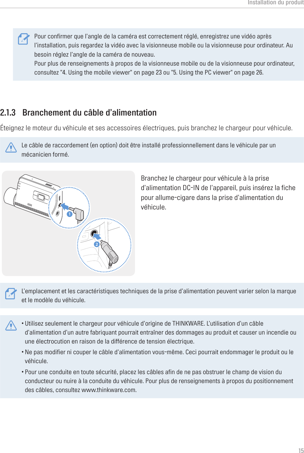 Installation du produit15Pour confirmer que l’angle de la caméra est correctement réglé, enregistrez une vidéo après l’installation, puis regardez la vidéo avec la visionneuse mobile ou la visionneuse pour ordinateur. Au besoin réglez l’angle de la caméra de nouveau.Pour plus de renseignements à propos de la visionneuse mobile ou de la visionneuse pour ordinateur, consultez &quot;4. Using the mobile viewer&quot; on page 23 ou &quot;5. Using the PC viewer&quot; on page 26.2.1.3  Branchement du câble d’alimentationÉteignez le moteur du véhicule et ses accessoires électriques, puis branchez le chargeur pour véhicule.Le câble de raccordement (en option) doit être installé professionnellement dans le véhicule par un mécanicien formé.21Branchez le chargeur pour véhicule à la prise d’alimentation DC-IN de l’appareil, puis insérez la fiche pour allume-cigare dans la prise d’alimentation du véhicule.L’emplacement et les caractéristiques techniques de la prise d’alimentation peuvent varier selon la marque et le modèle du véhicule.•Utilisez seulement le chargeur pour véhicule d’origine de THINKWARE. L’utilisation d’un câble d’alimentation d’un autre fabriquant pourrait entraîner des dommages au produit et causer un incendie ou une électrocution en raison de la différence de tension électrique. •Ne pas modifier ni couper le câble d’alimentation vous-même. Ceci pourrait endommager le produit ou le véhicule.•Pour une conduite en toute sécurité, placez les câbles afin de ne pas obstruer le champ de vision du conducteur ou nuire à la conduite du véhicule. Pour plus de renseignements à propos du positionnement des câbles, consultez www.thinkware.com.