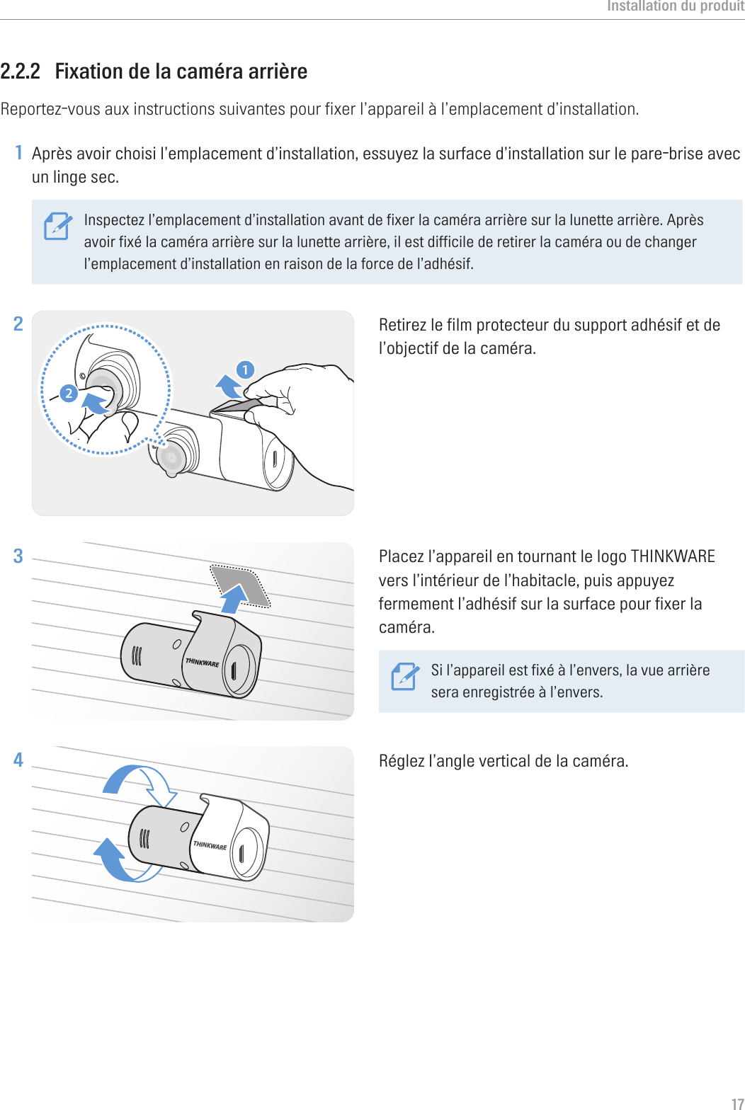 Installation du produit172.2.2  Fixation de la caméra arrièreReportez-vous aux instructions suivantes pour fixer l’appareil à l’emplacement d’installation.1 Après avoir choisi l’emplacement d’installation, essuyez la surface d’installation sur le pare-brise avec un linge sec.Inspectez l’emplacement d’installation avant de fixer la caméra arrière sur la lunette arrière. Après avoir fixé la caméra arrière sur la lunette arrière, il est difficile de retirer la caméra ou de changer l’emplacement d’installation en raison de la force de l’adhésif. 2 21Retirez le film protecteur du support adhésif et de l’objectif de la caméra.3 THINKWAREPlacez l’appareil en tournant le logo THINKWARE vers l’intérieur de l’habitacle, puis appuyez fermement l’adhésif sur la surface pour fixer la caméra.Si l’appareil est fixé à l’envers, la vue arrière sera enregistrée à l’envers.4 THINKWARERéglez l’angle vertical de la caméra.