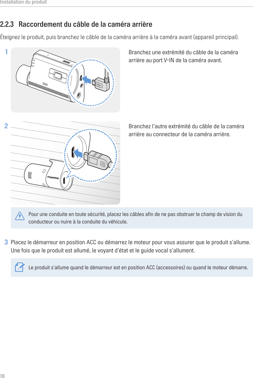 Installation du produit182.2.3  Raccordement du câble de la caméra arrièreÉteignez le produit, puis branchez le câble de la caméra arrière à la caméra avant (appareil principal).1 Branchez une extrémité du câble de la caméra arrière au port V-IN de la caméra avant.2 THINKWAREBranchez l’autre extrémité du câble de la caméra arrière au connecteur de la caméra arrière. Pour une conduite en toute sécurité, placez les câbles afin de ne pas obstruer le champ de vision du conducteur ou nuire à la conduite du véhicule. 3 Placez le démarreur en position ACC ou démarrez le moteur pour vous assurer que le produit s’allume. Une fois que le produit est allumé, le voyant d’état et le guide vocal s’allument.Le produit s’allume quand le démarreur est en position ACC (accessoires) ou quand le moteur démarre.