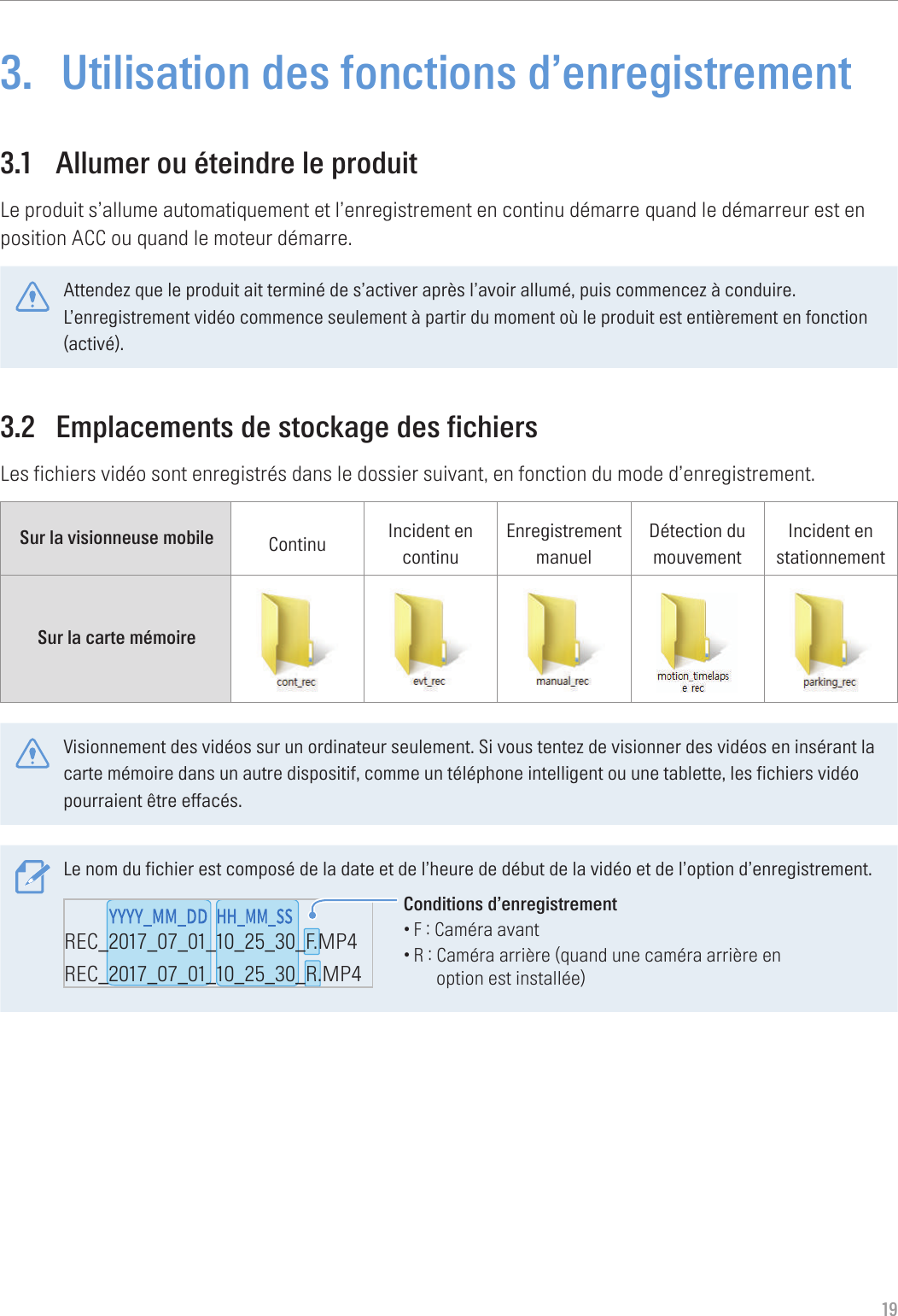 193.  Utilisation des fonctions d’enregistrement3.1  Allumer ou éteindre le produitLe produit s’allume automatiquement et l’enregistrement en continu démarre quand le démarreur est en position ACC ou quand le moteur démarre.Attendez que le produit ait terminé de s’activer après l’avoir allumé, puis commencez à conduire. L’enregistrement vidéo commence seulement à partir du moment où le produit est entièrement en fonction (activé).3.2  Emplacements de stockage des fichiersLes fichiers vidéo sont enregistrés dans le dossier suivant, en fonction du mode d’enregistrement.Sur la visionneuse mobile Continu Incident en continuEnregistrement manuelDétection du mouvementIncident en stationnementSur la carte mémoire Visionnement des vidéos sur un ordinateur seulement. Si vous tentez de visionner des vidéos en insérant la carte mémoire dans un autre dispositif, comme un téléphone intelligent ou une tablette, les fichiers vidéo pourraient être effacés.Le nom du fichier est composé de la date et de l’heure de début de la vidéo et de l’option d’enregistrement.REC_2017_07_01_10_25_30_F.MP4REC_2017_07_01_10_25_30_R.MP4REC_2017_07_01_10_25_30_GS.MP4Conditions d’enregistrement•F : Caméra avant•R :  Caméra arrière (quand une caméra arrière en option est installée)