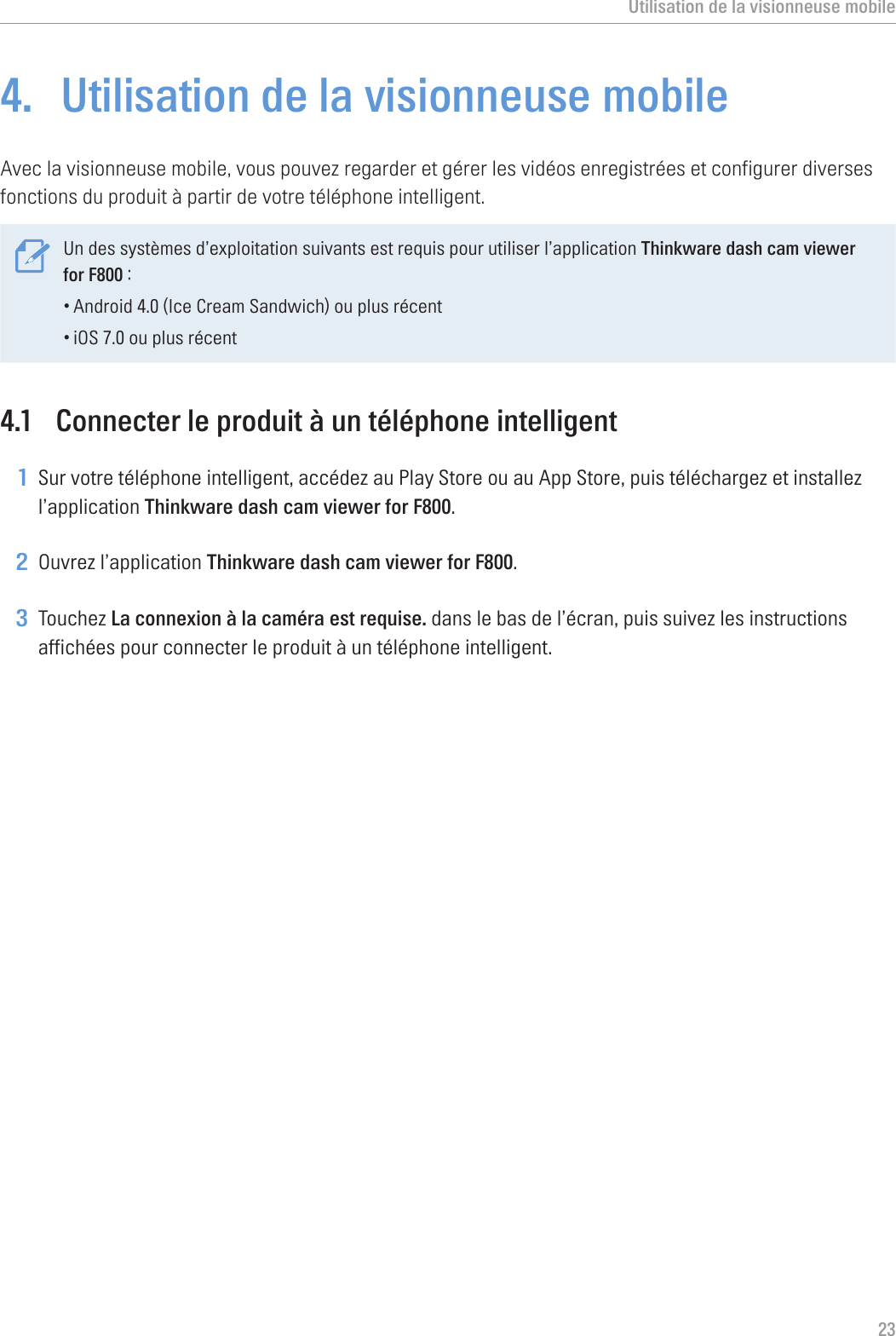 Utilisation de la visionneuse mobile234.  Utilisation de la visionneuse mobileAvec la visionneuse mobile, vous pouvez regarder et gérer les vidéos enregistrées et configurer diverses fonctions du produit à partir de votre téléphone intelligent. Un des systèmes d’exploitation suivants est requis pour utiliser l’application Thinkware dash cam viewer for F800 :•Android 4.0 (Ice Cream Sandwich) ou plus récent•iOS 7.0 ou plus récent4.1  Connecter le produit à un téléphone intelligent1 Sur votre téléphone intelligent, accédez au Play Store ou au App Store, puis téléchargez et installez l’application Thinkware dash cam viewer for F800.2 Ouvrez l’application Thinkware dash cam viewer for F800.3 Touchez La connexion à la caméra est requise. dans le bas de l’écran, puis suivez les instructions affichées pour connecter le produit à un téléphone intelligent.