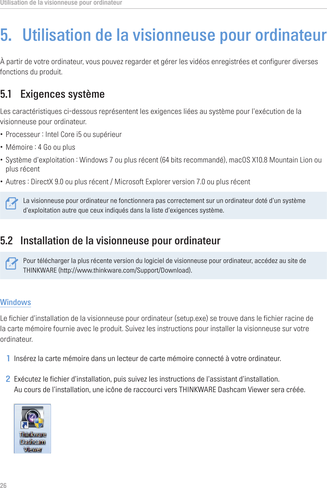 Utilisation de la visionneuse pour ordinateur265.  Utilisation de la visionneuse pour ordinateurÀ partir de votre ordinateur, vous pouvez regarder et gérer les vidéos enregistrées et configurer diverses fonctions du produit.5.1  Exigences systèmeLes caractéristiques ci-dessous représentent les exigences liées au système pour l’exécution de la visionneuse pour ordinateur.• Processeur : Intel Core i5 ou supérieur• Mémoire : 4 Go ou plus• Système d’exploitation : Windows 7 ou plus récent (64 bits recommandé), macOS X10.8 Mountain Lion ou plus récent• Autres : DirectX 9.0 ou plus récent / Microsoft Explorer version 7.0 ou plus récentLa visionneuse pour ordinateur ne fonctionnera pas correctement sur un ordinateur doté d’un système d’exploitation autre que ceux indiqués dans la liste d’exigences système. 5.2  Installation de la visionneuse pour ordinateurPour télécharger la plus récente version du logiciel de visionneuse pour ordinateur, accédez au site de THINKWARE (http://www.thinkware.com/Support/Download).WindowsLe fichier d’installation de la visionneuse pour ordinateur (setup.exe) se trouve dans le fichier racine de la carte mémoire fournie avec le produit. Suivez les instructions pour installer la visionneuse sur votre ordinateur.1 Insérez la carte mémoire dans un lecteur de carte mémoire connecté à votre ordinateur.2 Exécutez le fichier d’installation, puis suivez les instructions de l’assistant d’installation. Au cours de l’installation, une icône de raccourci vers THINKWARE Dashcam Viewer sera créée. 