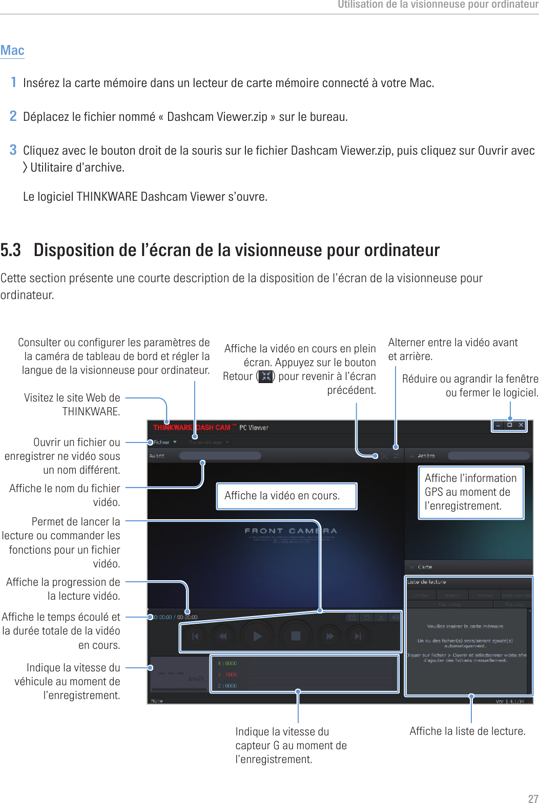 Utilisation de la visionneuse pour ordinateur27Mac1 Insérez la carte mémoire dans un lecteur de carte mémoire connecté à votre Mac.2 Déplacez le fichier nommé « Dashcam Viewer.zip » sur le bureau.3 Cliquez avec le bouton droit de la souris sur le fichier Dashcam Viewer.zip, puis cliquez sur Ouvrir avec &gt; Utilitaire d’archive.Le logiciel THINKWARE Dashcam Viewer s’ouvre.5.3  Disposition de l’écran de la visionneuse pour ordinateurCette section présente une courte description de la disposition de l’écran de la visionneuse pour ordinateur.Visitez le site Web de THINKWARE.Consulter ou configurer les paramètres de la caméra de tableau de bord et régler la langue de la visionneuse pour ordinateur. Ouvrir un fichier ou enregistrer ne vidéo sous un nom différent.Affiche le temps écoulé et la durée totale de la vidéo en cours. Indique la vitesse du véhicule au moment de l’enregistrement.Affiche la progression de la lecture vidéo. Permet de lancer la lecture ou commander les fonctions pour un fichier vidéo.Affiche le nom du fichier vidéo.Affiche la vidéo en cours en plein écran. Appuyez sur le bouton Retour ( ) pour revenir à l’écran précédent.Alterner entre la vidéo avant et arrière.Affiche la liste de lecture.Indique la vitesse du capteur G au moment de l’enregistrement.Réduire ou agrandir la fenêtre ou fermer le logiciel.Affiche la vidéo en cours.Affiche l’information GPS au moment de l’enregistrement.