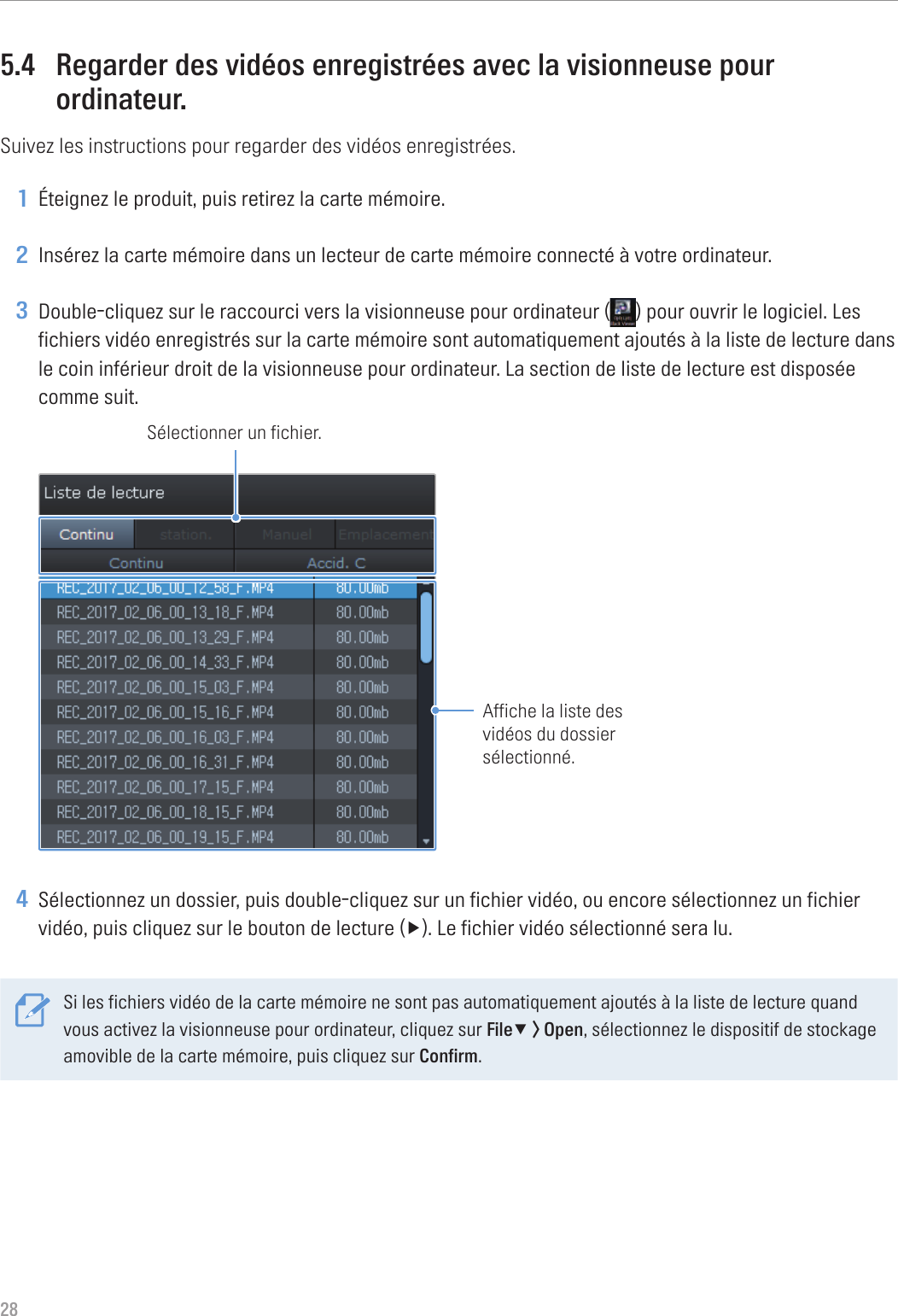 285.4  Regarder des vidéos enregistrées avec la visionneuse pour ordinateur.Suivez les instructions pour regarder des vidéos enregistrées.1 Éteignez le produit, puis retirez la carte mémoire.2 Insérez la carte mémoire dans un lecteur de carte mémoire connecté à votre ordinateur.3 Double-cliquez sur le raccourci vers la visionneuse pour ordinateur ( ) pour ouvrir le logiciel. Les fichiers vidéo enregistrés sur la carte mémoire sont automatiquement ajoutés à la liste de lecture dans le coin inférieur droit de la visionneuse pour ordinateur. La section de liste de lecture est disposée comme suit.Sélectionner un fichier.Affiche la liste des vidéos du dossier sélectionné.4 Sélectionnez un dossier, puis double-cliquez sur un fichier vidéo, ou encore sélectionnez un fichier vidéo,puiscliquezsurleboutondelecture(▶).Lefichiervidéosélectionnéseralu.Si les fichiers vidéo de la carte mémoire ne sont pas automatiquement ajoutés à la liste de lecture quand vous activez la visionneuse pour ordinateur, cliquez sur File▼ &gt; Open, sélectionnez le dispositif de stockage amovible de la carte mémoire, puis cliquez sur Confirm.