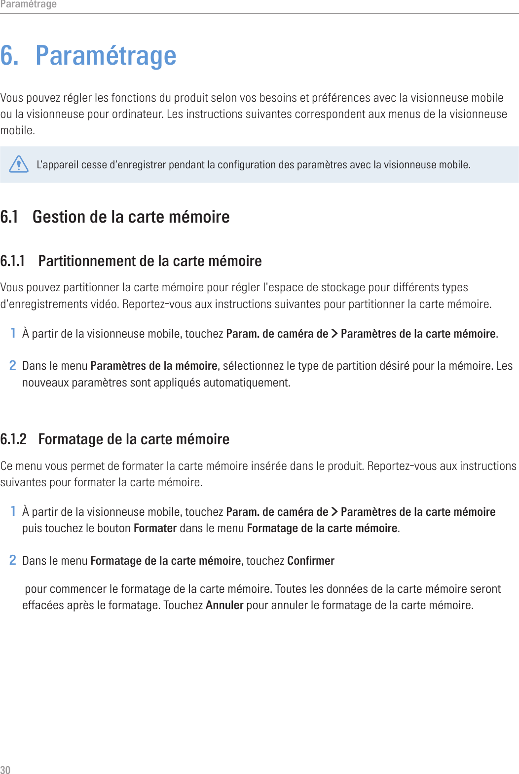 Paramétrage306.  ParamétrageVous pouvez régler les fonctions du produit selon vos besoins et préférences avec la visionneuse mobile ou la visionneuse pour ordinateur. Les instructions suivantes correspondent aux menus de la visionneuse mobile.L’appareil cesse d’enregistrer pendant la configuration des paramètres avec la visionneuse mobile.6.1  Gestion de la carte mémoire6.1.1  Partitionnement de la carte mémoireVous pouvez partitionner la carte mémoire pour régler l’espace de stockage pour différents types d’enregistrements vidéo. Reportez-vous aux instructions suivantes pour partitionner la carte mémoire.1 À partir de la visionneuse mobile, touchez Param. de caméra de &gt; Paramètres de la carte mémoire.2 Dans le menu Paramètres de la mémoire, sélectionnez le type de partition désiré pour la mémoire. Les nouveaux paramètres sont appliqués automatiquement.6.1.2  Formatage de la carte mémoireCe menu vous permet de formater la carte mémoire insérée dans le produit. Reportez-vous aux instructions suivantes pour formater la carte mémoire.1 À partir de la visionneuse mobile, touchez Param. de caméra de &gt; Paramètres de la carte mémoire puis touchez le bouton Formater dans le menu Formatage de la carte mémoire.2 Dans le menu Formatage de la carte mémoire, touchez Confirmer pour commencer le formatage de la carte mémoire. Toutes les données de la carte mémoire seront effacées après le formatage. Touchez Annuler pour annuler le formatage de la carte mémoire.