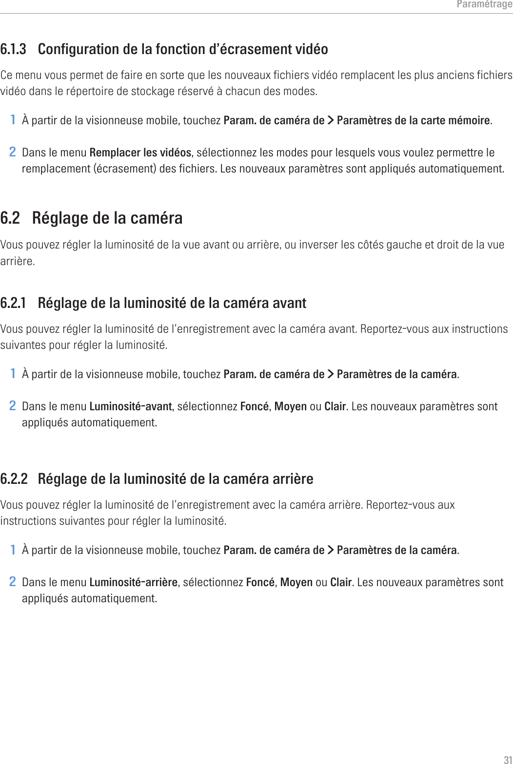 Paramétrage316.1.3  Configuration de la fonction d’écrasement vidéoCe menu vous permet de faire en sorte que les nouveaux fichiers vidéo remplacent les plus anciens fichiers vidéo dans le répertoire de stockage réservé à chacun des modes.1 À partir de la visionneuse mobile, touchez Param. de caméra de &gt; Paramètres de la carte mémoire.2 Dans le menu Remplacer les vidéos, sélectionnez les modes pour lesquels vous voulez permettre le remplacement (écrasement) des fichiers. Les nouveaux paramètres sont appliqués automatiquement.6.2  Réglage de la caméraVous pouvez régler la luminosité de la vue avant ou arrière, ou inverser les côtés gauche et droit de la vue arrière.6.2.1  Réglage de la luminosité de la caméra avantVous pouvez régler la luminosité de l’enregistrement avec la caméra avant. Reportez-vous aux instructions suivantes pour régler la luminosité.1 À partir de la visionneuse mobile, touchez Param. de caméra de &gt; Paramètres de la caméra.2 Dans le menu Luminosité-avant, sélectionnez Foncé, Moyen ou Clair. Les nouveaux paramètres sont appliqués automatiquement.6.2.2  Réglage de la luminosité de la caméra arrièreVous pouvez régler la luminosité de l’enregistrement avec la caméra arrière. Reportez-vous aux instructions suivantes pour régler la luminosité.1 À partir de la visionneuse mobile, touchez Param. de caméra de &gt; Paramètres de la caméra.2 Dans le menu Luminosité-arrière, sélectionnez Foncé, Moyen ou Clair. Les nouveaux paramètres sont appliqués automatiquement.