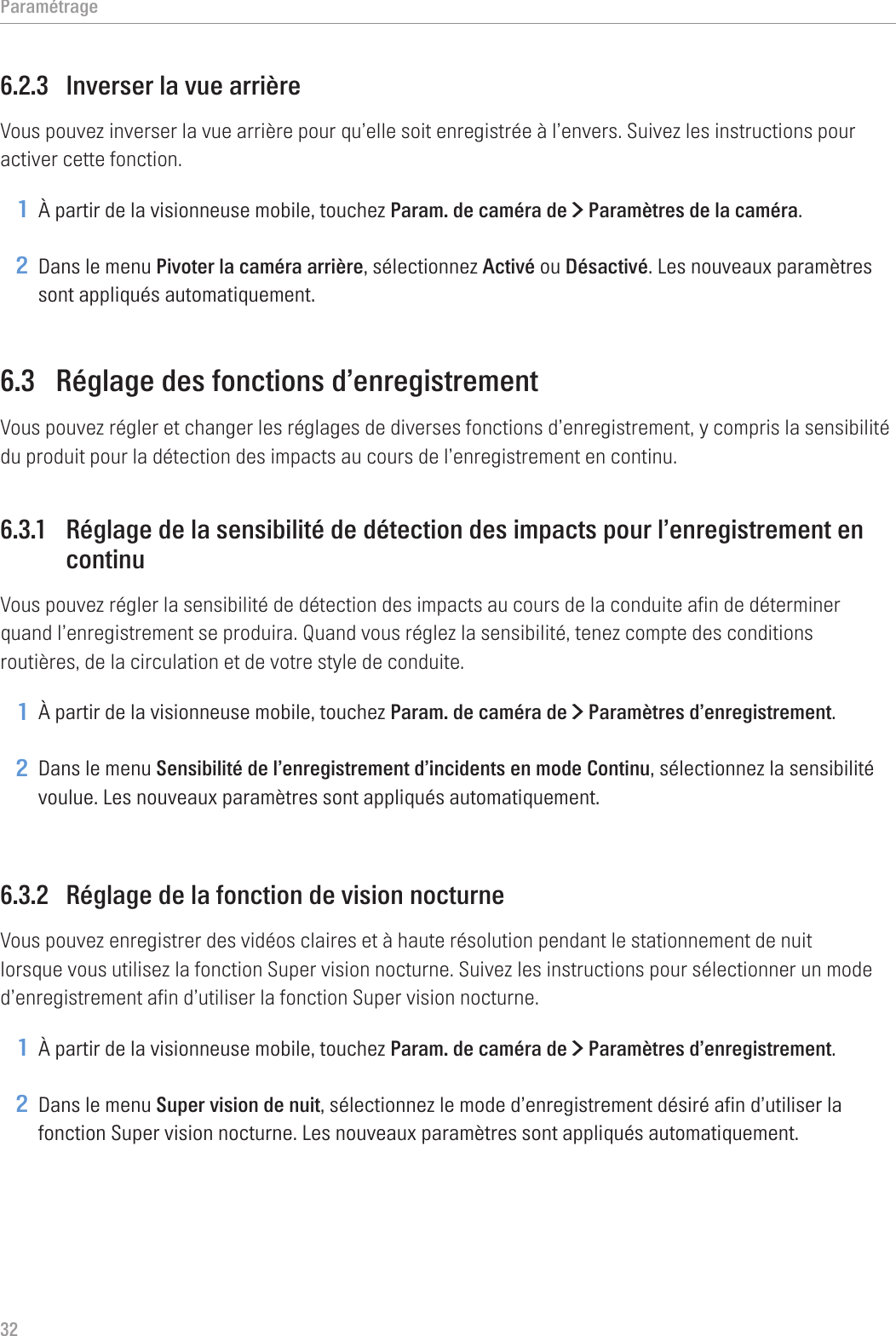 Paramétrage326.2.3  Inverser la vue arrièreVous pouvez inverser la vue arrière pour qu’elle soit enregistrée à l’envers. Suivez les instructions pour activer cette fonction.1 À partir de la visionneuse mobile, touchez Param. de caméra de &gt; Paramètres de la caméra.2 Dans le menu Pivoter la caméra arrière, sélectionnez Activé ou Désactivé. Les nouveaux paramètres sont appliqués automatiquement.6.3  Réglage des fonctions d’enregistrementVous pouvez régler et changer les réglages de diverses fonctions d’enregistrement, y compris la sensibilité du produit pour la détection des impacts au cours de l’enregistrement en continu.6.3.1  Réglage de la sensibilité de détection des impacts pour l’enregistrement en continuVous pouvez régler la sensibilité de détection des impacts au cours de la conduite afin de déterminer quand l’enregistrement se produira. Quand vous réglez la sensibilité, tenez compte des conditions routières, de la circulation et de votre style de conduite.1 À partir de la visionneuse mobile, touchez Param. de caméra de &gt; Paramètres d’enregistrement.2 Dans le menu Sensibilité de l’enregistrement d’incidents en mode Continu, sélectionnez la sensibilité voulue. Les nouveaux paramètres sont appliqués automatiquement.6.3.2  Réglage de la fonction de vision nocturneVous pouvez enregistrer des vidéos claires et à haute résolution pendant le stationnement de nuit lorsque vous utilisez la fonction Super vision nocturne. Suivez les instructions pour sélectionner un mode d’enregistrement afin d’utiliser la fonction Super vision nocturne.1 À partir de la visionneuse mobile, touchez Param. de caméra de &gt; Paramètres d’enregistrement.2 Dans le menu Super vision de nuit, sélectionnez le mode d’enregistrement désiré afin d’utiliser la fonction Super vision nocturne. Les nouveaux paramètres sont appliqués automatiquement.