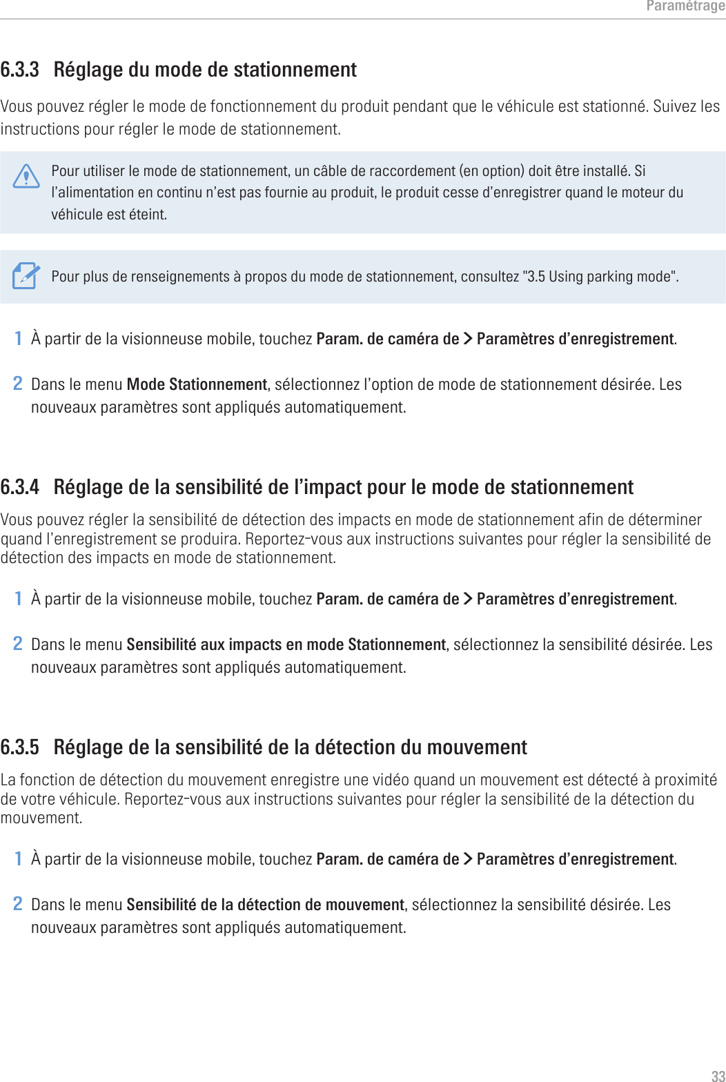 Paramétrage336.3.3  Réglage du mode de stationnementVous pouvez régler le mode de fonctionnement du produit pendant que le véhicule est stationné. Suivez les instructions pour régler le mode de stationnement.Pour utiliser le mode de stationnement, un câble de raccordement (en option) doit être installé. Si l’alimentation en continu n’est pas fournie au produit, le produit cesse d’enregistrer quand le moteur du véhicule est éteint.Pour plus de renseignements à propos du mode de stationnement, consultez &quot;3.5 Using parking mode&quot;.1 À partir de la visionneuse mobile, touchez Param. de caméra de &gt; Paramètres d’enregistrement.2 Dans le menu Mode Stationnement, sélectionnez l’option de mode de stationnement désirée. Les nouveaux paramètres sont appliqués automatiquement.6.3.4  Réglage de la sensibilité de l’impact pour le mode de stationnementVous pouvez régler la sensibilité de détection des impacts en mode de stationnement afin de déterminer quand l’enregistrement se produira. Reportez-vous aux instructions suivantes pour régler la sensibilité de détection des impacts en mode de stationnement.1 À partir de la visionneuse mobile, touchez Param. de caméra de &gt; Paramètres d’enregistrement.2 Dans le menu Sensibilité aux impacts en mode Stationnement, sélectionnez la sensibilité désirée. Les nouveaux paramètres sont appliqués automatiquement.6.3.5  Réglage de la sensibilité de la détection du mouvementLa fonction de détection du mouvement enregistre une vidéo quand un mouvement est détecté à proximité de votre véhicule. Reportez-vous aux instructions suivantes pour régler la sensibilité de la détection du mouvement.1 À partir de la visionneuse mobile, touchez Param. de caméra de &gt; Paramètres d’enregistrement.2 Dans le menu Sensibilité de la détection de mouvement, sélectionnez la sensibilité désirée. Les nouveaux paramètres sont appliqués automatiquement.