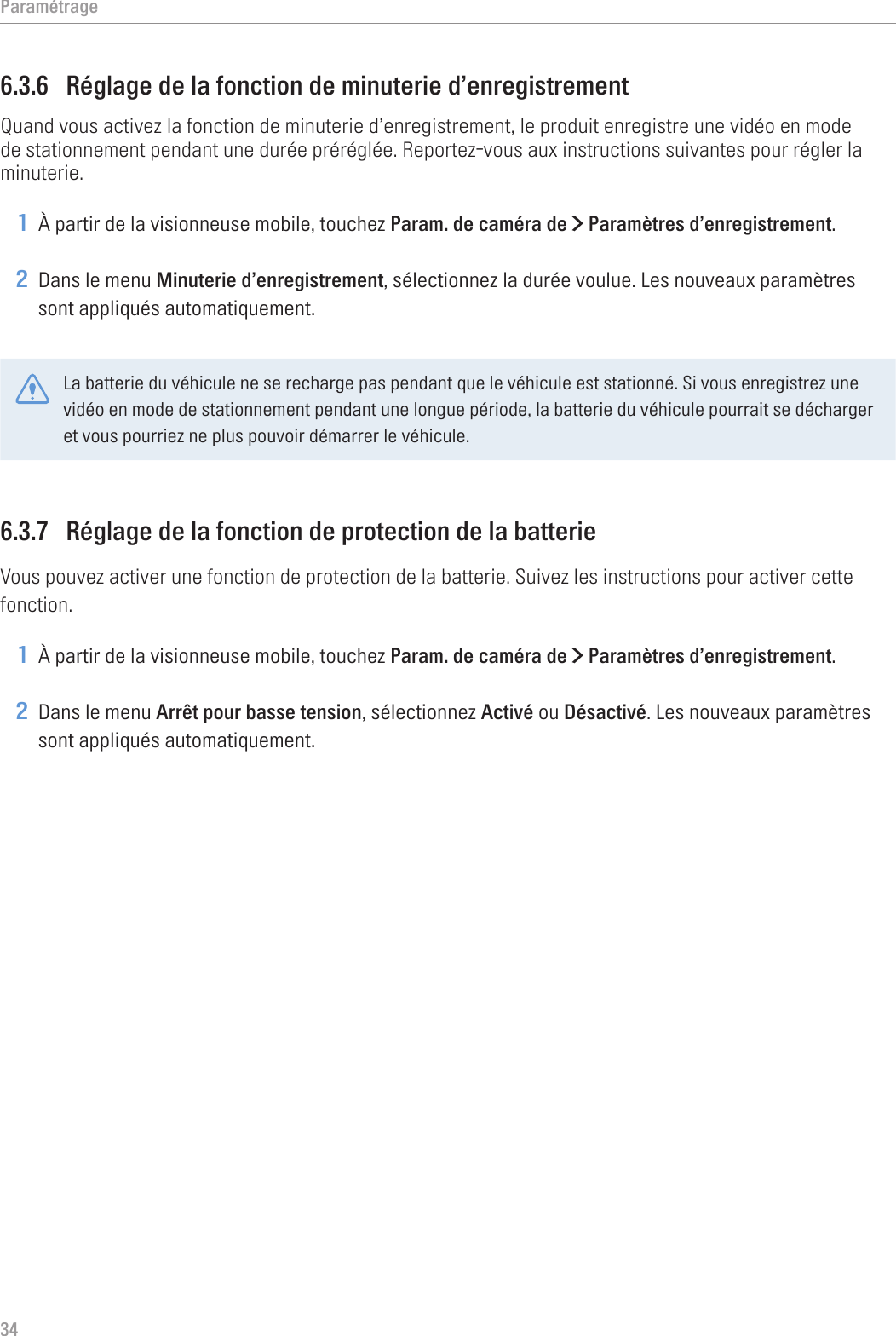 Paramétrage346.3.6  Réglage de la fonction de minuterie d’enregistrementQuand vous activez la fonction de minuterie d’enregistrement, le produit enregistre une vidéo en mode de stationnement pendant une durée préréglée. Reportez-vous aux instructions suivantes pour régler la minuterie.1 À partir de la visionneuse mobile, touchez Param. de caméra de &gt; Paramètres d’enregistrement.2 Dans le menu Minuterie d’enregistrement, sélectionnez la durée voulue. Les nouveaux paramètres sont appliqués automatiquement.La batterie du véhicule ne se recharge pas pendant que le véhicule est stationné. Si vous enregistrez une vidéo en mode de stationnement pendant une longue période, la batterie du véhicule pourrait se décharger et vous pourriez ne plus pouvoir démarrer le véhicule.6.3.7  Réglage de la fonction de protection de la batterieVous pouvez activer une fonction de protection de la batterie. Suivez les instructions pour activer cette fonction.1 À partir de la visionneuse mobile, touchez Param. de caméra de &gt; Paramètres d’enregistrement.2 Dans le menu Arrêt pour basse tension, sélectionnez Activé ou Désactivé. Les nouveaux paramètres sont appliqués automatiquement.