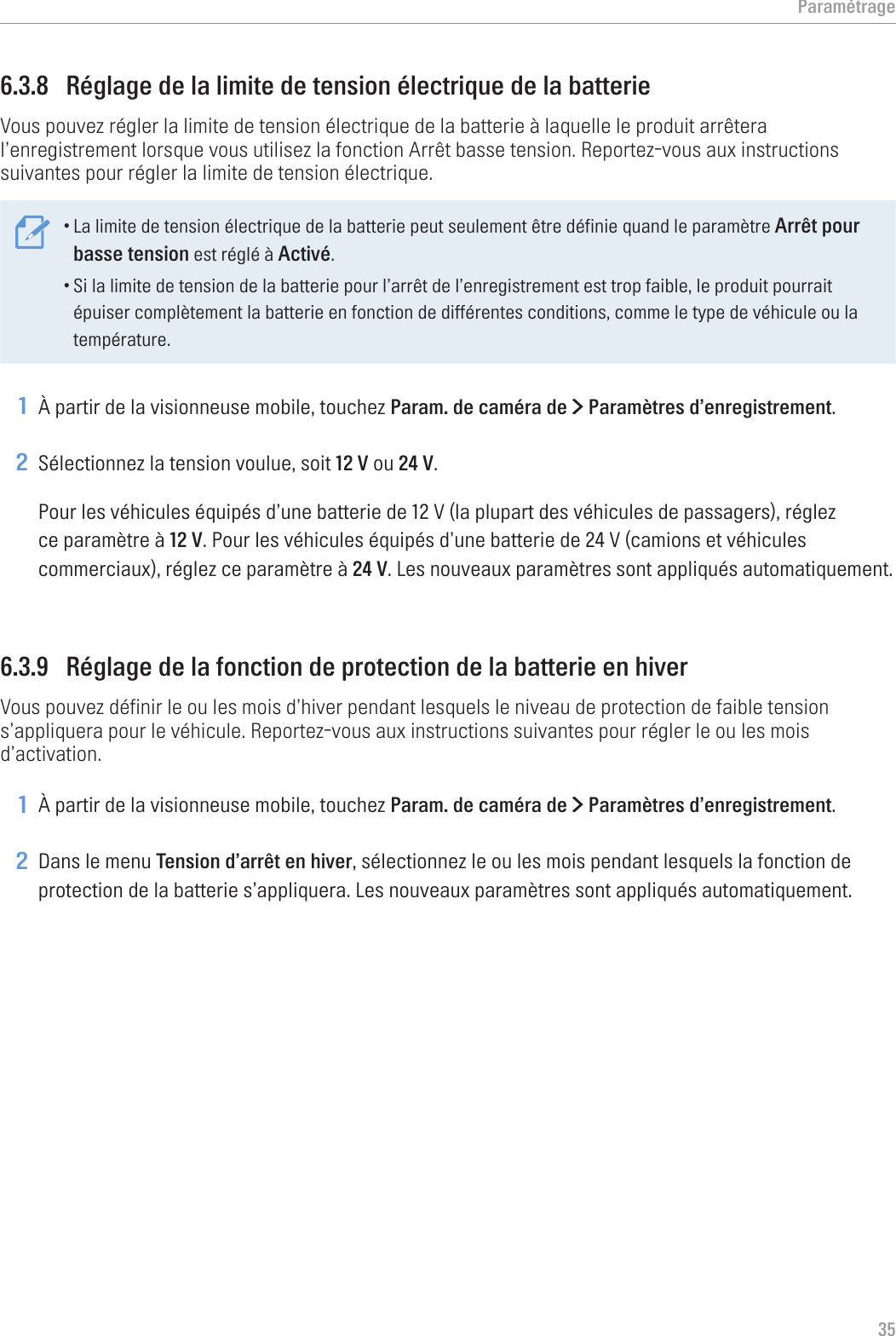 Paramétrage356.3.8  Réglage de la limite de tension électrique de la batterieVous pouvez régler la limite de tension électrique de la batterie à laquelle le produit arrêtera l’enregistrement lorsque vous utilisez la fonction Arrêt basse tension. Reportez-vous aux instructions suivantes pour régler la limite de tension électrique.•La limite de tension électrique de la batterie peut seulement être définie quand le paramètre Arrêt pour basse tension est réglé à Activé.•Si la limite de tension de la batterie pour l’arrêt de l’enregistrement est trop faible, le produit pourrait épuiser complètement la batterie en fonction de différentes conditions, comme le type de véhicule ou la température.1 À partir de la visionneuse mobile, touchez Param. de caméra de &gt; Paramètres d’enregistrement.2 Sélectionnez la tension voulue, soit 12 V ou 24 V.Pour les véhicules équipés d’une batterie de 12 V (la plupart des véhicules de passagers), réglez ce paramètre à 12 V. Pour les véhicules équipés d’une batterie de 24 V (camions et véhicules commerciaux), réglez ce paramètre à 24 V. Les nouveaux paramètres sont appliqués automatiquement.6.3.9  Réglage de la fonction de protection de la batterie en hiverVous pouvez définir le ou les mois d’hiver pendant lesquels le niveau de protection de faible tension s’appliquera pour le véhicule. Reportez-vous aux instructions suivantes pour régler le ou les mois d’activation.1 À partir de la visionneuse mobile, touchez Param. de caméra de &gt; Paramètres d’enregistrement.2 Dans le menu Tension d’arrêt en hiver, sélectionnez le ou les mois pendant lesquels la fonction de protection de la batterie s’appliquera. Les nouveaux paramètres sont appliqués automatiquement.