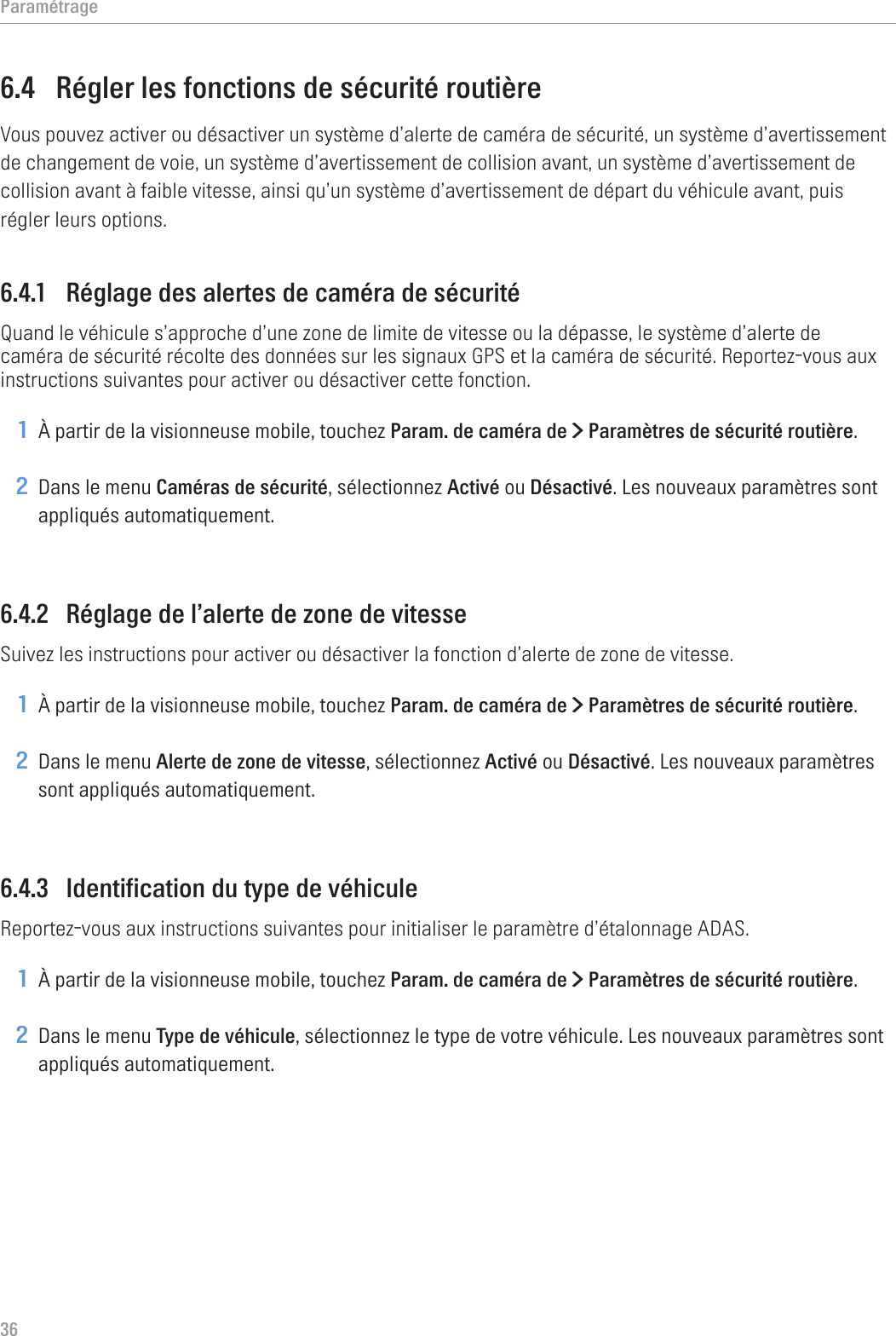 Paramétrage366.4  Régler les fonctions de sécurité routièreVous pouvez activer ou désactiver un système d’alerte de caméra de sécurité, un système d’avertissement de changement de voie, un système d’avertissement de collision avant, un système d’avertissement de collision avant à faible vitesse, ainsi qu’un système d’avertissement de départ du véhicule avant, puis régler leurs options.6.4.1  Réglage des alertes de caméra de sécuritéQuand le véhicule s’approche d’une zone de limite de vitesse ou la dépasse, le système d’alerte de caméra de sécurité récolte des données sur les signaux GPS et la caméra de sécurité. Reportez-vous aux instructions suivantes pour activer ou désactiver cette fonction.1 À partir de la visionneuse mobile, touchez Param. de caméra de &gt; Paramètres de sécurité routière.2 Dans le menu Caméras de sécurité, sélectionnez Activé ou Désactivé. Les nouveaux paramètres sont appliqués automatiquement.6.4.2  Réglage de l’alerte de zone de vitesseSuivez les instructions pour activer ou désactiver la fonction d’alerte de zone de vitesse.1 À partir de la visionneuse mobile, touchez Param. de caméra de &gt; Paramètres de sécurité routière.2 Dans le menu Alerte de zone de vitesse, sélectionnez Activé ou Désactivé. Les nouveaux paramètres sont appliqués automatiquement.6.4.3  Identification du type de véhiculeReportez-vous aux instructions suivantes pour initialiser le paramètre d’étalonnage ADAS.1 À partir de la visionneuse mobile, touchez Param. de caméra de &gt; Paramètres de sécurité routière.2 Dans le menu Type de véhicule, sélectionnez le type de votre véhicule. Les nouveaux paramètres sont appliqués automatiquement.