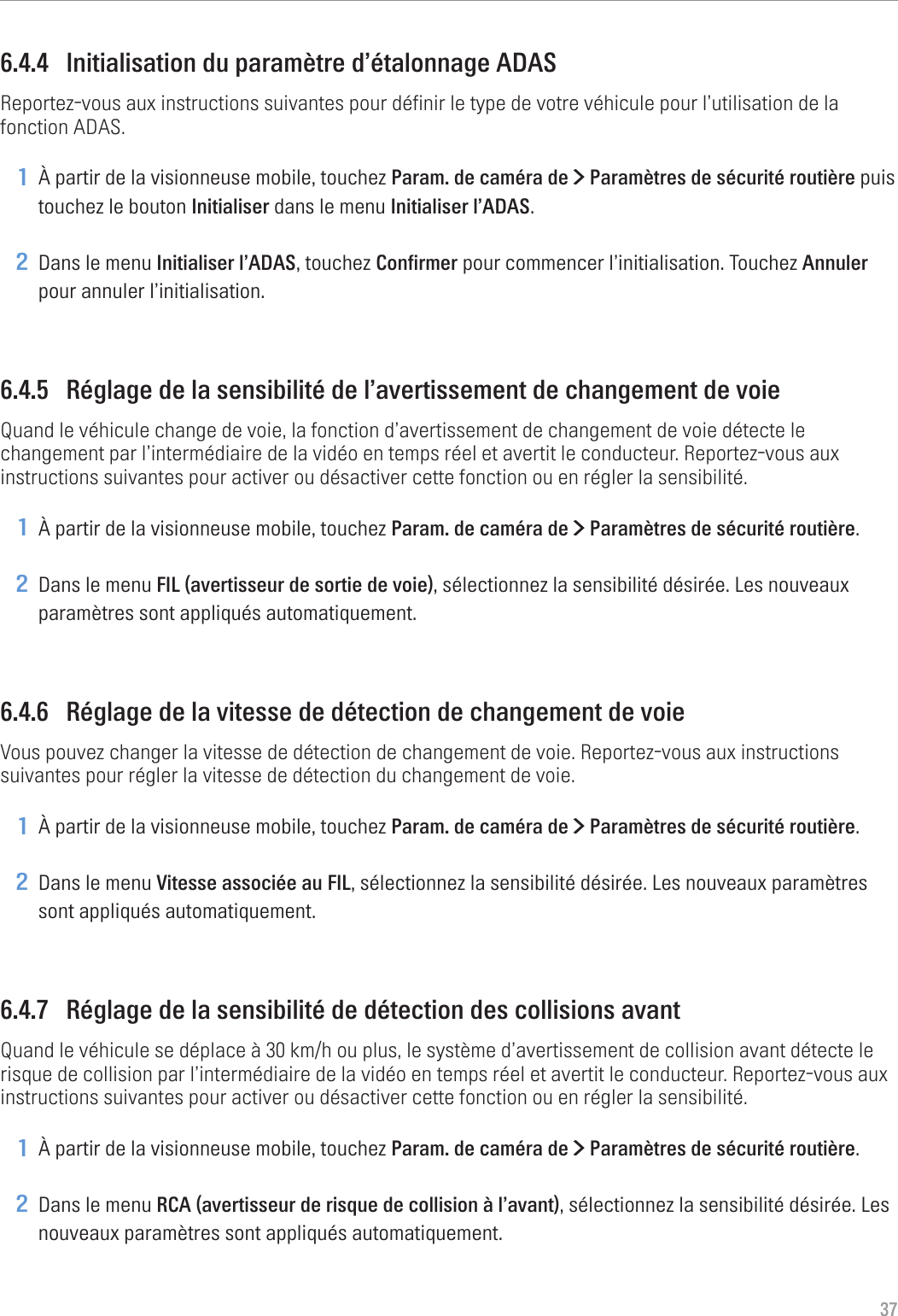 376.4.4  Initialisation du paramètre d’étalonnage ADASReportez-vous aux instructions suivantes pour définir le type de votre véhicule pour l’utilisation de la fonction ADAS.1 À partir de la visionneuse mobile, touchez Param. de caméra de &gt; Paramètres de sécurité routière puis touchez le bouton Initialiser dans le menu Initialiser l’ADAS.2 Dans le menu Initialiser l’ADAS, touchez Confirmer pour commencer l’initialisation. Touchez Annuler pour annuler l’initialisation.6.4.5  Réglage de la sensibilité de l’avertissement de changement de voieQuand le véhicule change de voie, la fonction d’avertissement de changement de voie détecte le changement par l’intermédiaire de la vidéo en temps réel et avertit le conducteur. Reportez-vous aux instructions suivantes pour activer ou désactiver cette fonction ou en régler la sensibilité.1 À partir de la visionneuse mobile, touchez Param. de caméra de &gt; Paramètres de sécurité routière.2 Dans le menu FIL (avertisseur de sortie de voie), sélectionnez la sensibilité désirée. Les nouveaux paramètres sont appliqués automatiquement.6.4.6  Réglage de la vitesse de détection de changement de voieVous pouvez changer la vitesse de détection de changement de voie. Reportez-vous aux instructions suivantes pour régler la vitesse de détection du changement de voie.1 À partir de la visionneuse mobile, touchez Param. de caméra de &gt; Paramètres de sécurité routière.2 Dans le menu Vitesse associée au FIL, sélectionnez la sensibilité désirée. Les nouveaux paramètres sont appliqués automatiquement.6.4.7  Réglage de la sensibilité de détection des collisions avantQuand le véhicule se déplace à 30 km/h ou plus, le système d’avertissement de collision avant détecte le risque de collision par l’intermédiaire de la vidéo en temps réel et avertit le conducteur. Reportez-vous aux instructions suivantes pour activer ou désactiver cette fonction ou en régler la sensibilité.1 À partir de la visionneuse mobile, touchez Param. de caméra de &gt; Paramètres de sécurité routière.2 Dans le menu RCA (avertisseur de risque de collision à l’avant), sélectionnez la sensibilité désirée. Les nouveaux paramètres sont appliqués automatiquement.