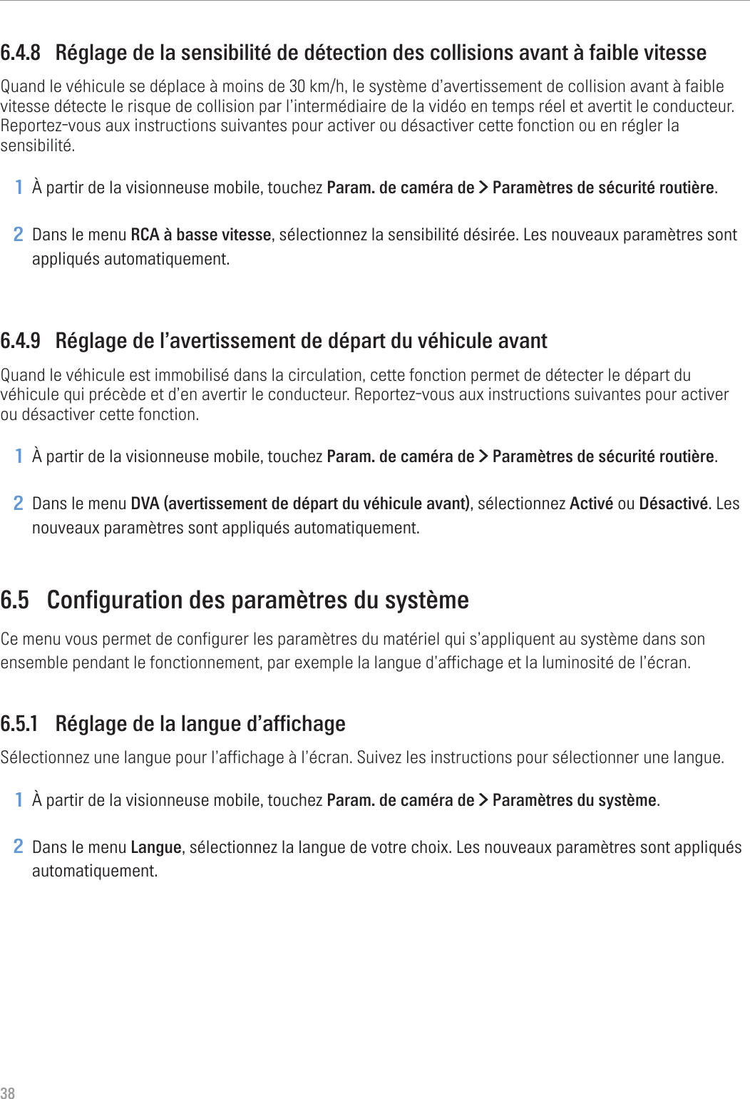 386.4.8  Réglage de la sensibilité de détection des collisions avant à faible vitesseQuand le véhicule se déplace à moins de 30 km/h, le système d’avertissement de collision avant à faible vitesse détecte le risque de collision par l’intermédiaire de la vidéo en temps réel et avertit le conducteur. Reportez-vous aux instructions suivantes pour activer ou désactiver cette fonction ou en régler la sensibilité.1 À partir de la visionneuse mobile, touchez Param. de caméra de &gt; Paramètres de sécurité routière.2 Dans le menu RCA à basse vitesse, sélectionnez la sensibilité désirée. Les nouveaux paramètres sont appliqués automatiquement.6.4.9  Réglage de l’avertissement de départ du véhicule avantQuand le véhicule est immobilisé dans la circulation, cette fonction permet de détecter le départ du véhicule qui précède et d’en avertir le conducteur. Reportez-vous aux instructions suivantes pour activer ou désactiver cette fonction.1 À partir de la visionneuse mobile, touchez Param. de caméra de &gt; Paramètres de sécurité routière.2 Dans le menu DVA (avertissement de départ du véhicule avant), sélectionnez Activé ou Désactivé. Les nouveaux paramètres sont appliqués automatiquement.6.5  Configuration des paramètres du systèmeCe menu vous permet de configurer les paramètres du matériel qui s’appliquent au système dans son ensemble pendant le fonctionnement, par exemple la langue d’affichage et la luminosité de l’écran.6.5.1  Réglage de la langue d’affichageSélectionnez une langue pour l’affichage à l’écran. Suivez les instructions pour sélectionner une langue.1 À partir de la visionneuse mobile, touchez Param. de caméra de &gt; Paramètres du système.2 Dans le menu Langue, sélectionnez la langue de votre choix. Les nouveaux paramètres sont appliqués automatiquement.