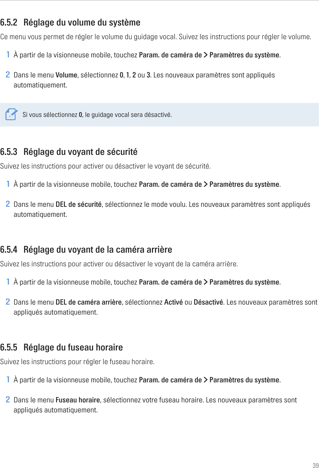 396.5.2  Réglage du volume du systèmeCe menu vous permet de régler le volume du guidage vocal. Suivez les instructions pour régler le volume.1 À partir de la visionneuse mobile, touchez Param. de caméra de &gt; Paramètres du système.2 Dans le menu Volume, sélectionnez 0, 1, 2 ou 3. Les nouveaux paramètres sont appliqués automatiquement.Si vous sélectionnez 0, le guidage vocal sera désactivé.6.5.3  Réglage du voyant de sécuritéSuivez les instructions pour activer ou désactiver le voyant de sécurité.1 À partir de la visionneuse mobile, touchez Param. de caméra de &gt; Paramètres du système.2 Dans le menu DEL de sécurité, sélectionnez le mode voulu. Les nouveaux paramètres sont appliqués automatiquement.6.5.4  Réglage du voyant de la caméra arrièreSuivez les instructions pour activer ou désactiver le voyant de la caméra arrière.1 À partir de la visionneuse mobile, touchez Param. de caméra de &gt; Paramètres du système.2 Dans le menu DEL de caméra arrière, sélectionnez Activé ou Désactivé. Les nouveaux paramètres sont appliqués automatiquement.6.5.5  Réglage du fuseau horaireSuivez les instructions pour régler le fuseau horaire.1 À partir de la visionneuse mobile, touchez Param. de caméra de &gt; Paramètres du système.2 Dans le menu Fuseau horaire, sélectionnez votre fuseau horaire. Les nouveaux paramètres sont appliqués automatiquement.