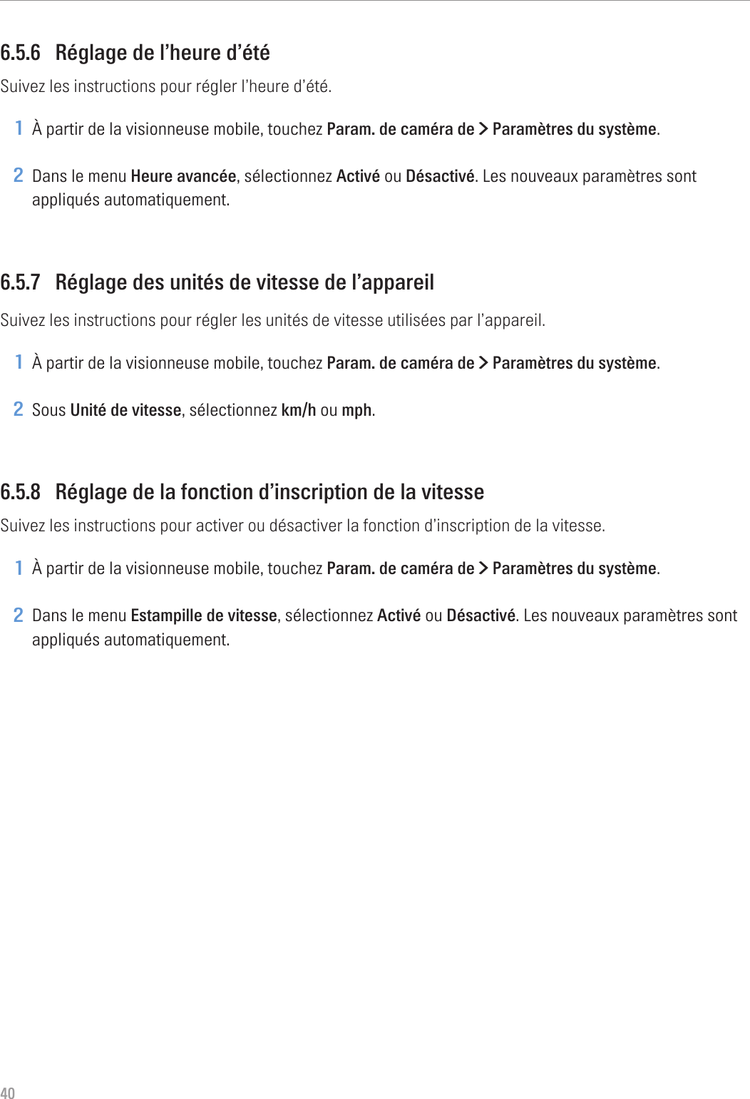 406.5.6  Réglage de l’heure d’étéSuivez les instructions pour régler l’heure d’été.1 À partir de la visionneuse mobile, touchez Param. de caméra de &gt; Paramètres du système.2 Dans le menu Heure avancée, sélectionnez Activé ou Désactivé. Les nouveaux paramètres sont appliqués automatiquement.6.5.7  Réglage des unités de vitesse de l’appareilSuivez les instructions pour régler les unités de vitesse utilisées par l’appareil.1 À partir de la visionneuse mobile, touchez Param. de caméra de &gt; Paramètres du système.2 Sous Unité de vitesse, sélectionnez km/h ou mph.6.5.8  Réglage de la fonction d’inscription de la vitesseSuivez les instructions pour activer ou désactiver la fonction d’inscription de la vitesse.1 À partir de la visionneuse mobile, touchez Param. de caméra de &gt; Paramètres du système.2 Dans le menu Estampille de vitesse, sélectionnez Activé ou Désactivé. Les nouveaux paramètres sont appliqués automatiquement.