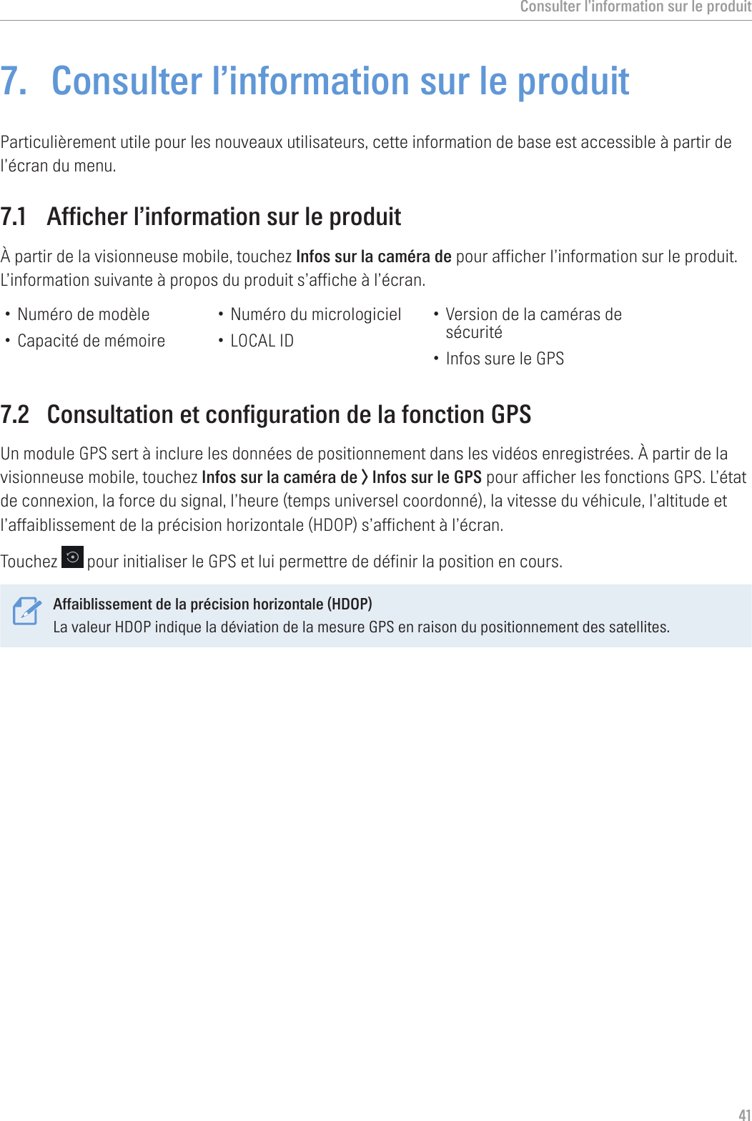 Consulter l’information sur le produit417.  Consulter l’information sur le produitParticulièrement utile pour les nouveaux utilisateurs, cette information de base est accessible à partir de l’écran du menu.7.1  Afficher l’information sur le produitÀ partir de la visionneuse mobile, touchez Infos sur la caméra de pour afficher l’information sur le produit. L’information suivante à propos du produit s’affiche à l’écran.• Numéro de modèle• Capacité de mémoire• Numéro du micrologiciel• LOCAL ID• Version de la caméras de sécurité• Infos sure le GPS7.2  Consultation et configuration de la fonction GPSUn module GPS sert à inclure les données de positionnement dans les vidéos enregistrées. À partir de la visionneuse mobile, touchez Infos sur la caméra de &gt; Infos sur le GPS pour afficher les fonctions GPS. L’état de connexion, la force du signal, l’heure (temps universel coordonné), la vitesse du véhicule, l’altitude et l’affaiblissement de la précision horizontale (HDOP) s’affichent à l’écran.Touchez   pour initialiser le GPS et lui permettre de définir la position en cours.Affaiblissement de la précision horizontale (HDOP)La valeur HDOP indique la déviation de la mesure GPS en raison du positionnement des satellites. 