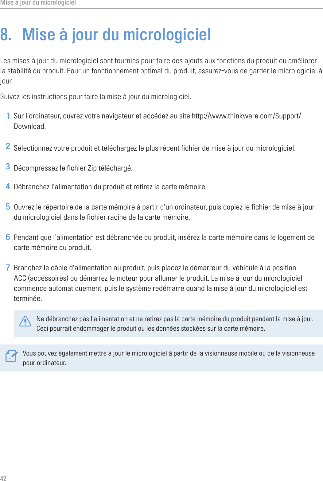 Mise à jour du micrologiciel428.  Mise à jour du micrologicielLes mises à jour du micrologiciel sont fournies pour faire des ajouts aux fonctions du produit ou améliorer la stabilité du produit. Pour un fonctionnement optimal du produit, assurez-vous de garder le micrologiciel à jour.Suivez les instructions pour faire la mise à jour du micrologiciel.1 Sur l’ordinateur, ouvrez votre navigateur et accédez au site http://www.thinkware.com/Support/Download.2 Sélectionnez votre produit et téléchargez le plus récent fichier de mise à jour du micrologiciel.3 Décompressez le fichier Zip téléchargé.4 Débranchez l’alimentation du produit et retirez la carte mémoire.5 Ouvrez le répertoire de la carte mémoire à partir d’un ordinateur, puis copiez le fichier de mise à jour du micrologiciel dans le fichier racine de la carte mémoire.6 Pendant que l’alimentation est débranchée du produit, insérez la carte mémoire dans le logement de carte mémoire du produit.7 Branchez le câble d’alimentation au produit, puis placez le démarreur du véhicule à la position ACC (accessoires) ou démarrez le moteur pour allumer le produit. La mise à jour du micrologiciel commence automatiquement, puis le système redémarre quand la mise à jour du micrologiciel est terminée.Ne débranchez pas l’alimentation et ne retirez pas la carte mémoire du produit pendant la mise à jour. Ceci pourrait endommager le produit ou les données stockées sur la carte mémoire.Vous pouvez également mettre à jour le micrologiciel à partir de la visionneuse mobile ou de la visionneuse pour ordinateur.