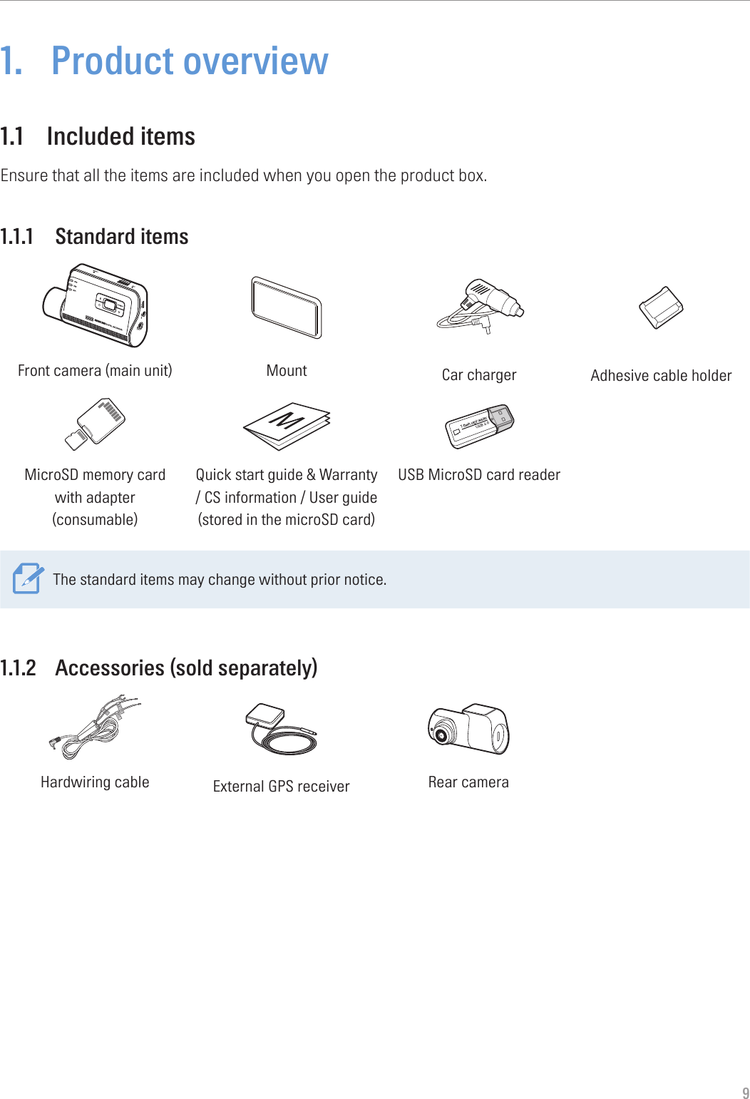 91.  Product overview1.1  Included itemsEnsure that all the items are included when you open the product box.1.1.1  Standard itemsFront camera (main unit) Mount Car charger Adhesive cable holderMicroSD memory card  with adapter (consumable)Quick start guide &amp; Warranty  / CS information / User guide  (stored in the microSD card)USB MicroSD card readerThe standard items may change without prior notice.1.1.2  Accessories (sold separately)GNDACCBATTERYHardwiring cable External GPS receiver Rear camera