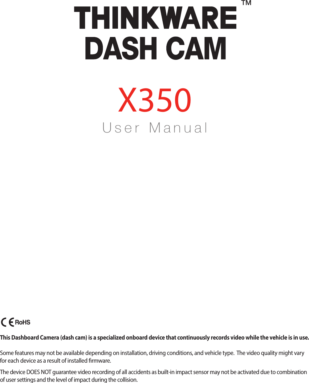 U s e r    M a n u a lX350This Dashboard Camera (dash cam) is a specialized onboard device that continuously records video while the vehicle is in use.  Some features may not be available depending on installation, driving conditions, and vehicle type.  The video quality might vary for each device as a result of installed rmware.The device DOES NOT guarantee video recording of all accidents as built-in impact sensor may not be activated due to combination of user settings and the level of impact during the collision.X350_UM_ENG_Rev.02