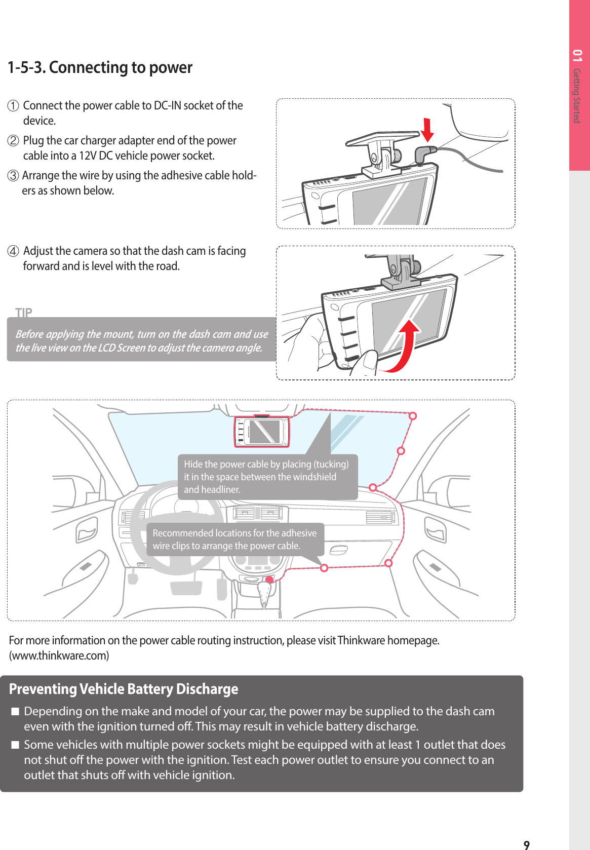 9Getting Started011-5-3. Connecting to power① Connect the power cable to DC-IN socket of the device. ② Plug the car charger adapter end of the power cable into a 12V DC vehicle power socket.③  Arrange the wire by using the adhesive cable hold-ers as shown below.④Adjust the camera so that the dash cam is facing forward and is level with the road.Before applying the mount, turn on the dash cam and use the live view on the LCD Screen to adjust the camera angle.TIPPreventing Vehicle Battery Discharge■  Depending on the make and model of your car, the power may be supplied to the dash cam even with the ignition turned off. This may result in vehicle battery discharge.   ■  Some vehicles with multiple power sockets might be equipped with at least 1 outlet that does not shut off the power with the ignition. Test each power outlet to ensure you connect to an outlet that shuts off with vehicle ignition.For more information on the power cable routing instruction, please visit Thinkware homepage. (www.thinkware.com)Hide the power cable by placing (tucking) it in the space between the windshield and headliner.Recommended locations for the adhesive wire clips to arrange the power cable. 