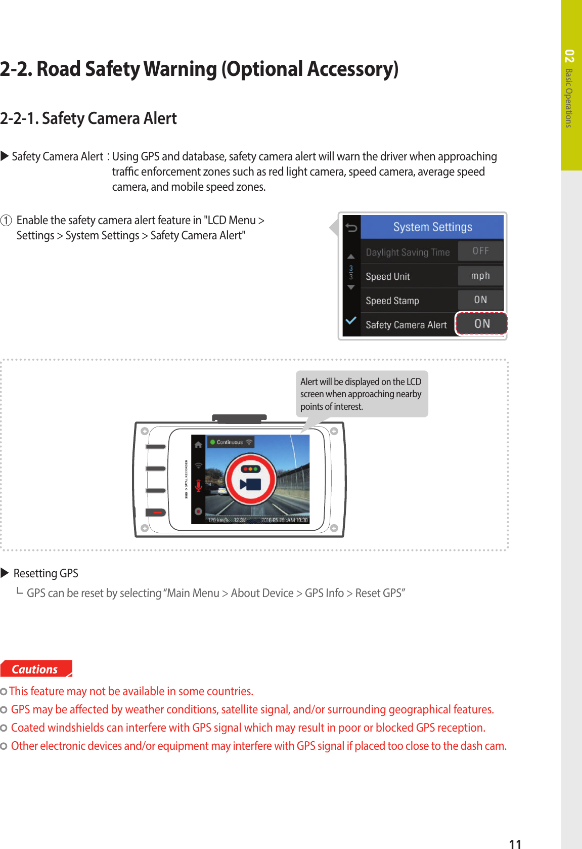 11Basic Operations02 This feature may not be available in some countries.GPS may be aected by weather conditions, satellite signal, and/or surrounding geographical features.Coated windshields can interfere with GPS signal which may result in poor or blocked GPS reception.Other electronic devices and/or equipment may interfere with GPS signal if placed too close to the dash cam.CautionsResetting GPS ┗GPS can be reset by selecting “Main Menu &gt; About Device &gt; GPS Info &gt; Reset GPS”Alert will be displayed on the LCD screen when approaching nearby points of interest. 2-2-1. Safety Camera Alert  Safety Camera Alert:  Using GPS and database, safety camera alert will warn the driver when approaching trac enforcement zones such as red light camera, speed camera, average speed camera, and mobile speed zones. ①Enable the safety camera alert feature in &quot;LCD Menu &gt;  Settings &gt; System Settings &gt; Safety Camera Alert&quot;2-2. Road Safety Warning (Optional Accessory)