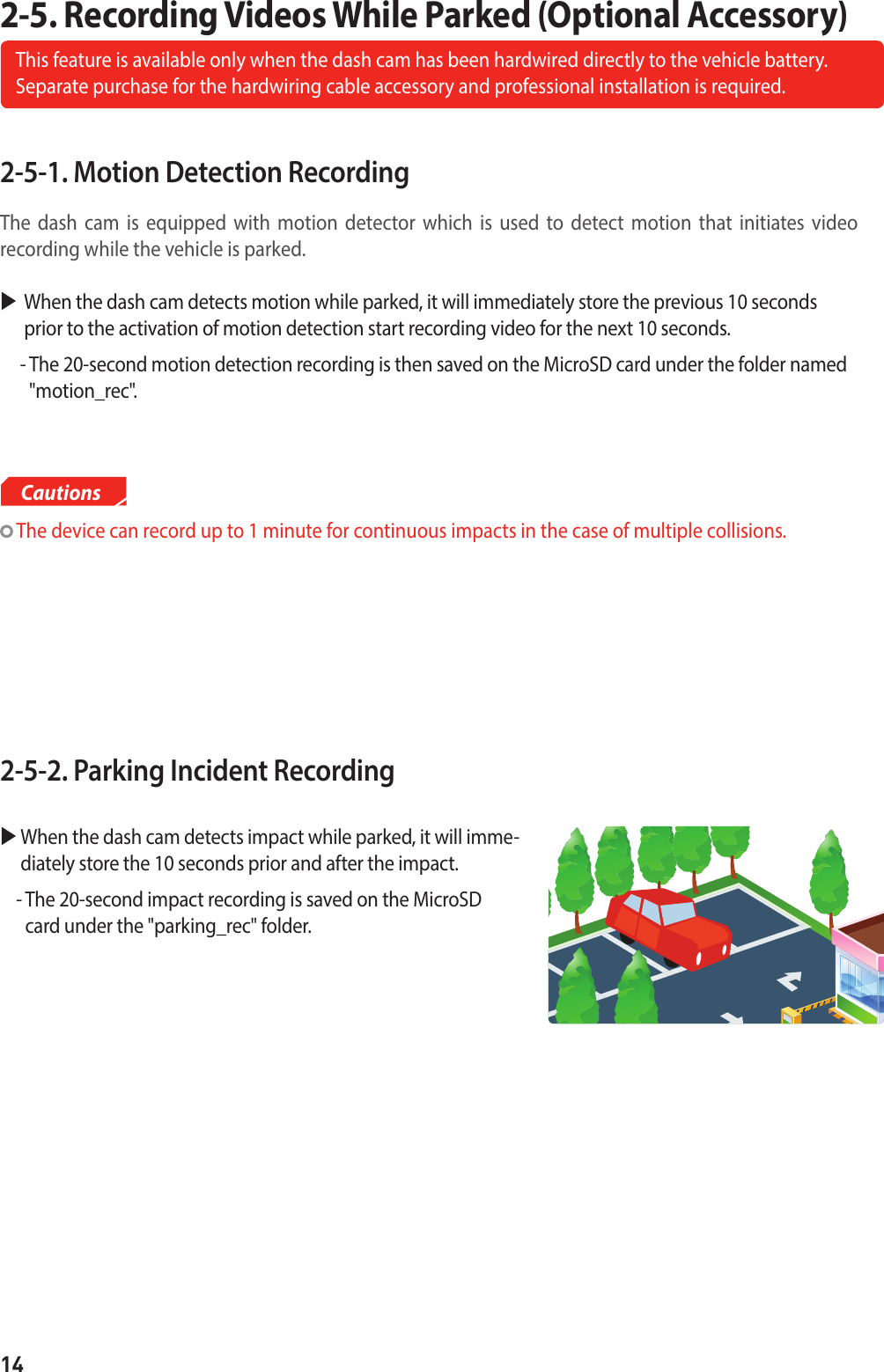 142-5-1. Motion Detection Recording The dash cam is equipped with motion detector which is used to detect motion that initiates video  recording while the vehicle is parked. When the dash cam detects motion while parked, it will immediately store the previous 10 seconds prior to the activation of motion detection start recording video for the next 10 seconds.      -  The 20-second motion detection recording is then saved on the MicroSD card under the folder named &quot;motion_rec&quot;.2-5-2. Parking Incident Recording   When the dash cam detects impact while parked, it will imme-diately store the 10 seconds prior and after the impact.    -  The 20-second impact recording is saved on the MicroSD card under the &quot;parking_rec&quot; folder.2-5. Recording Videos While Parked (Optional Accessory)This feature is available only when the dash cam has been hardwired directly to the vehicle battery.  Separate purchase for the hardwiring cable accessory and professional installation is required. The device can record up to 1 minute for continuous impacts in the case of multiple collisions.Cautions